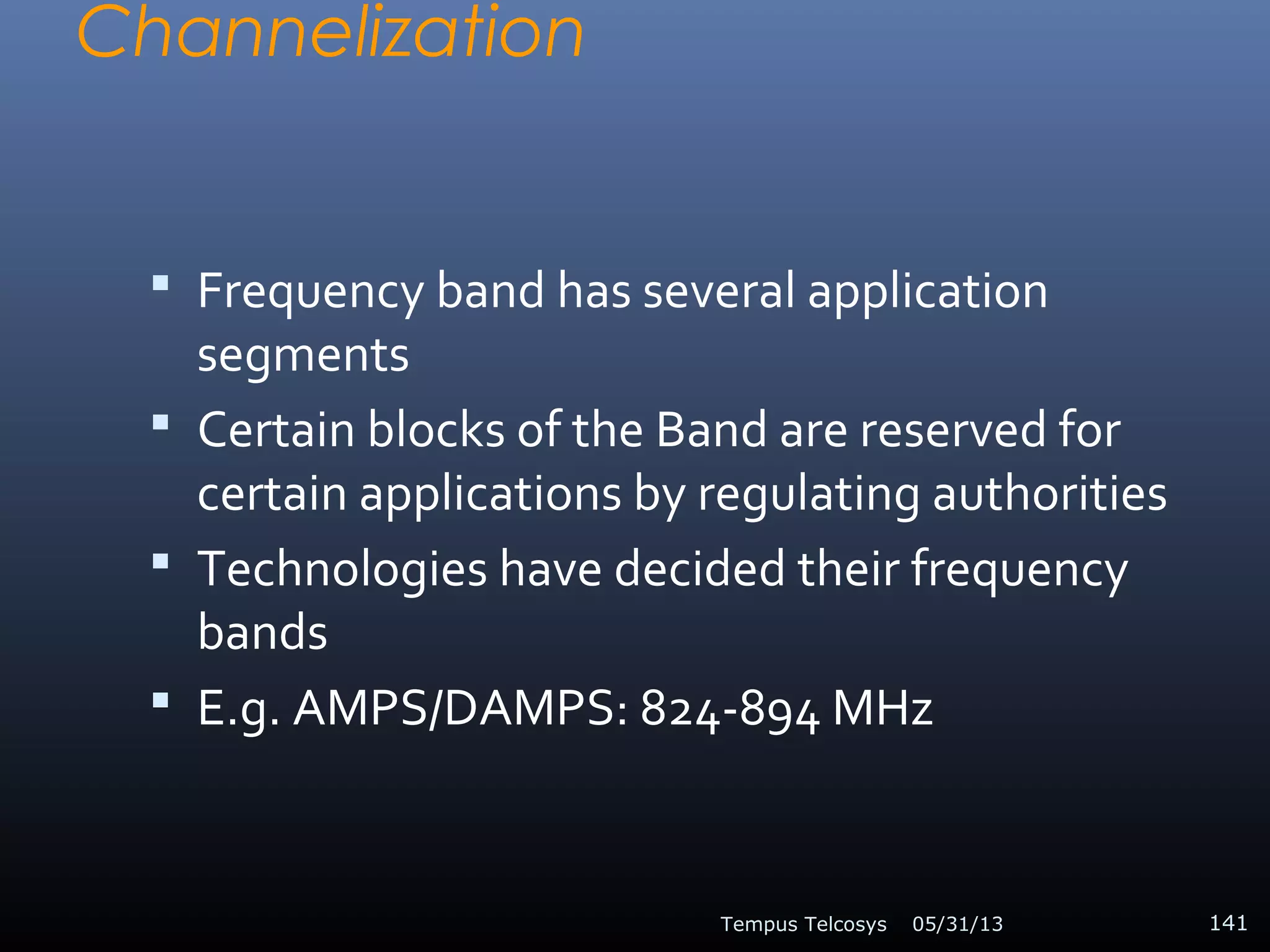 Channelization
 Frequency band has several application
segments
 Certain blocks of the Band are reserved for
certain applications by regulating authorities
 Technologies have decided their frequency
bands
 E.g. AMPS/DAMPS: 824-894 MHz
05/31/13Tempus Telcosys 141
 