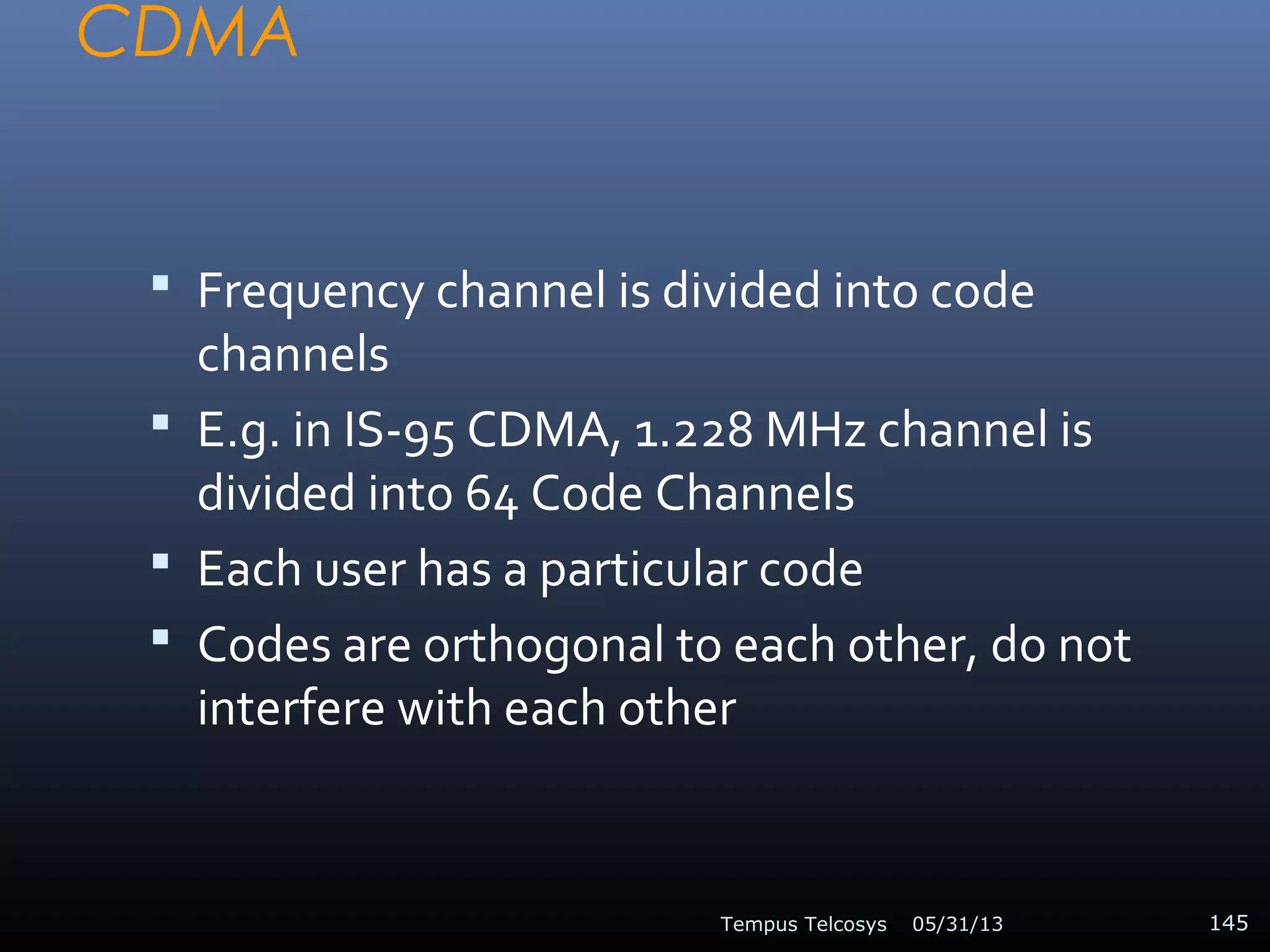 CDMA
 Frequency channel is divided into code
channels
 E.g. in IS-95 CDMA, 1.228 MHz channel is
divided into 64 Code Channels
 Each user has a particular code
 Codes are orthogonal to each other, do not
interfere with each other
05/31/13Tempus Telcosys 145
 