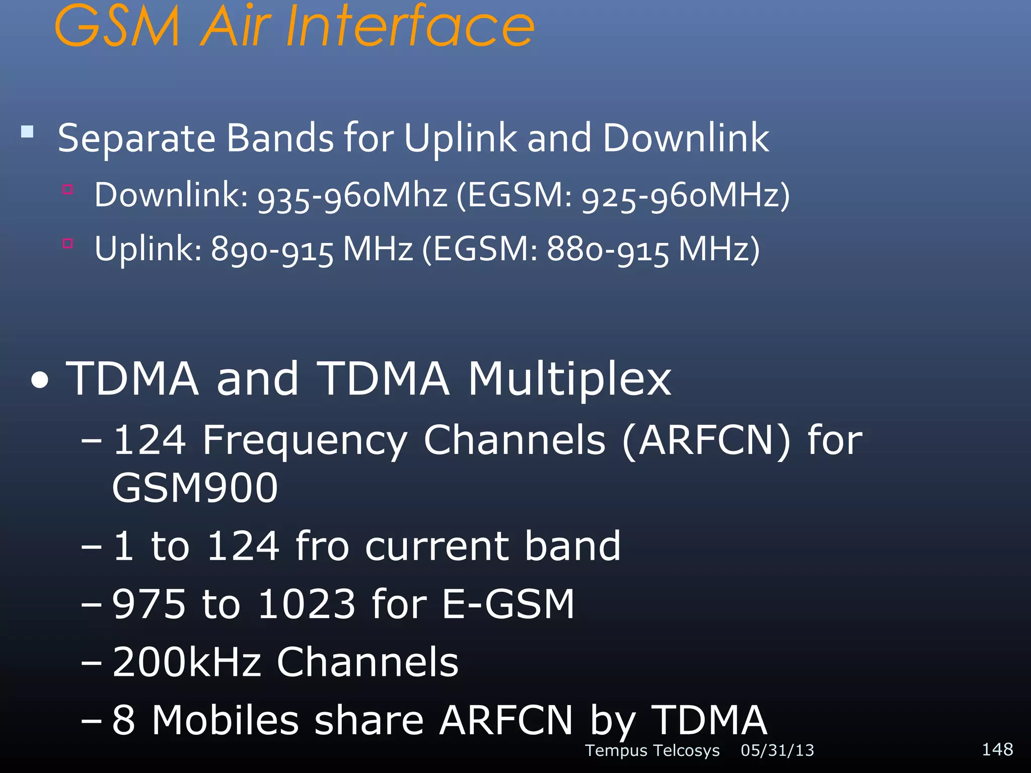 GSM Air Interface
 Separate Bands for Uplink and Downlink
 Downlink: 935-960Mhz (EGSM: 925-960MHz)
 Uplink: 890-915 MHz (EGSM: 880-915 MHz)
05/31/13Tempus Telcosys 148
• TDMA and TDMA Multiplex
– 124 Frequency Channels (ARFCN) for
GSM900
– 1 to 124 fro current band
– 975 to 1023 for E-GSM
– 200kHz Channels
– 8 Mobiles share ARFCN by TDMA
 
