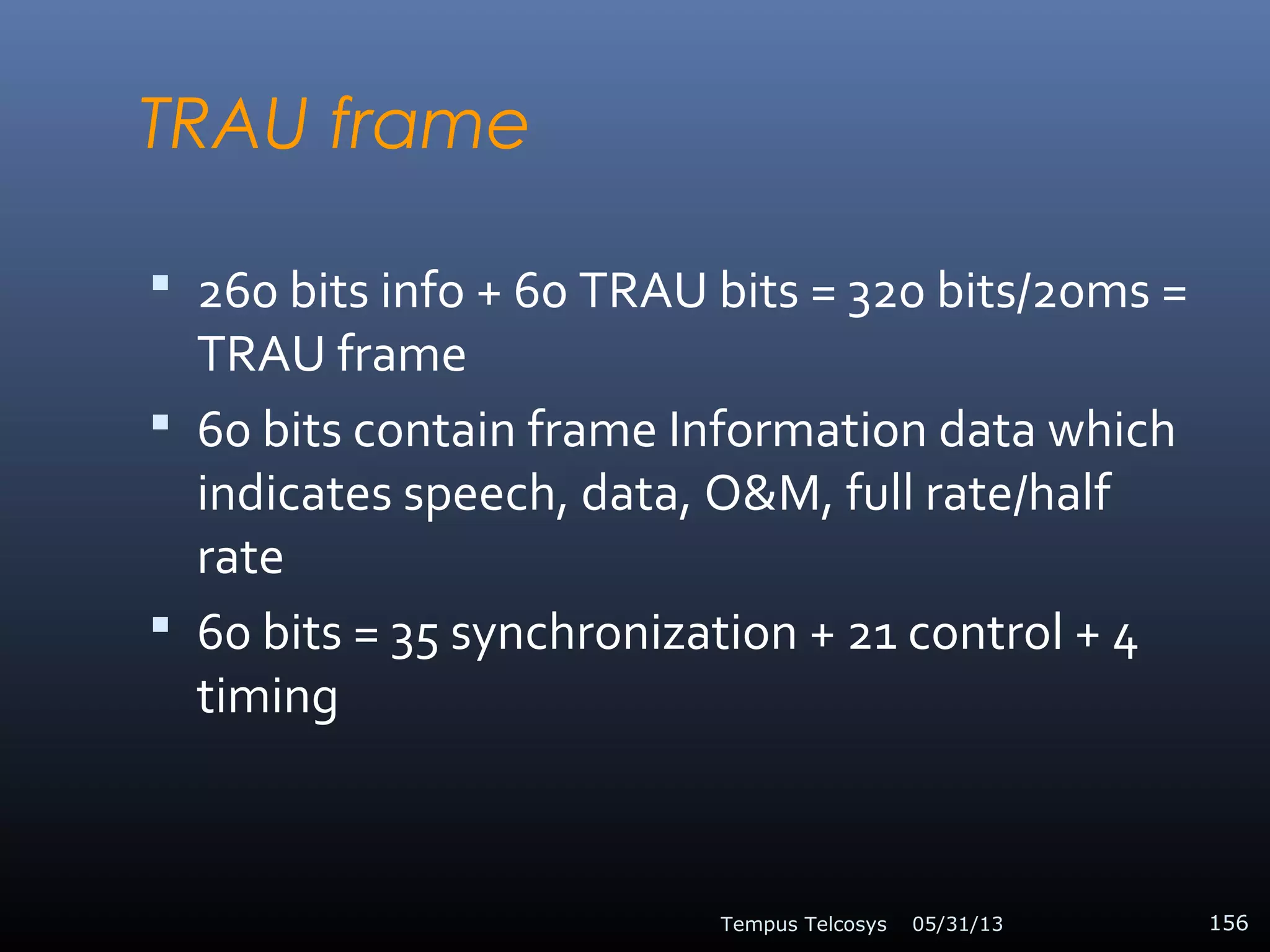 TRAU frame
 260 bits info + 60 TRAU bits = 320 bits/20ms =
TRAU frame
 60 bits contain frame Information data which
indicates speech, data, O&M, full rate/half
rate
 60 bits = 35 synchronization + 21 control + 4
timing
05/31/13Tempus Telcosys 156
 