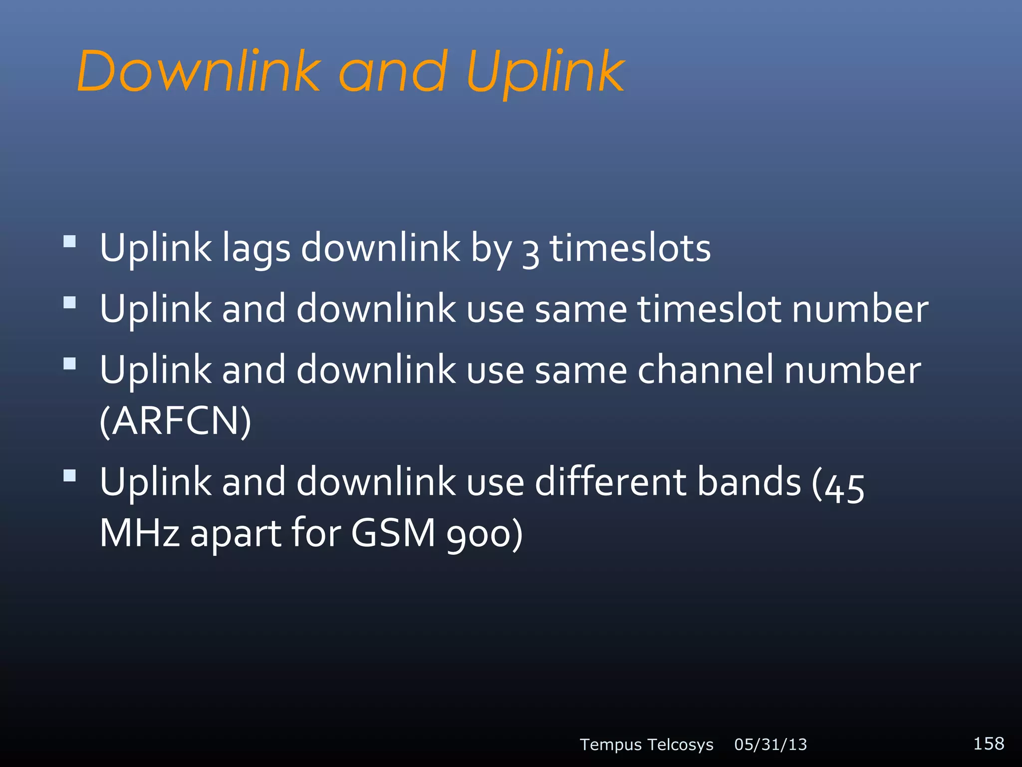 Downlink and Uplink
 Uplink lags downlink by 3 timeslots
 Uplink and downlink use same timeslot number
 Uplink and downlink use same channel number
(ARFCN)
 Uplink and downlink use different bands (45
MHz apart for GSM 900)
05/31/13Tempus Telcosys 158
 