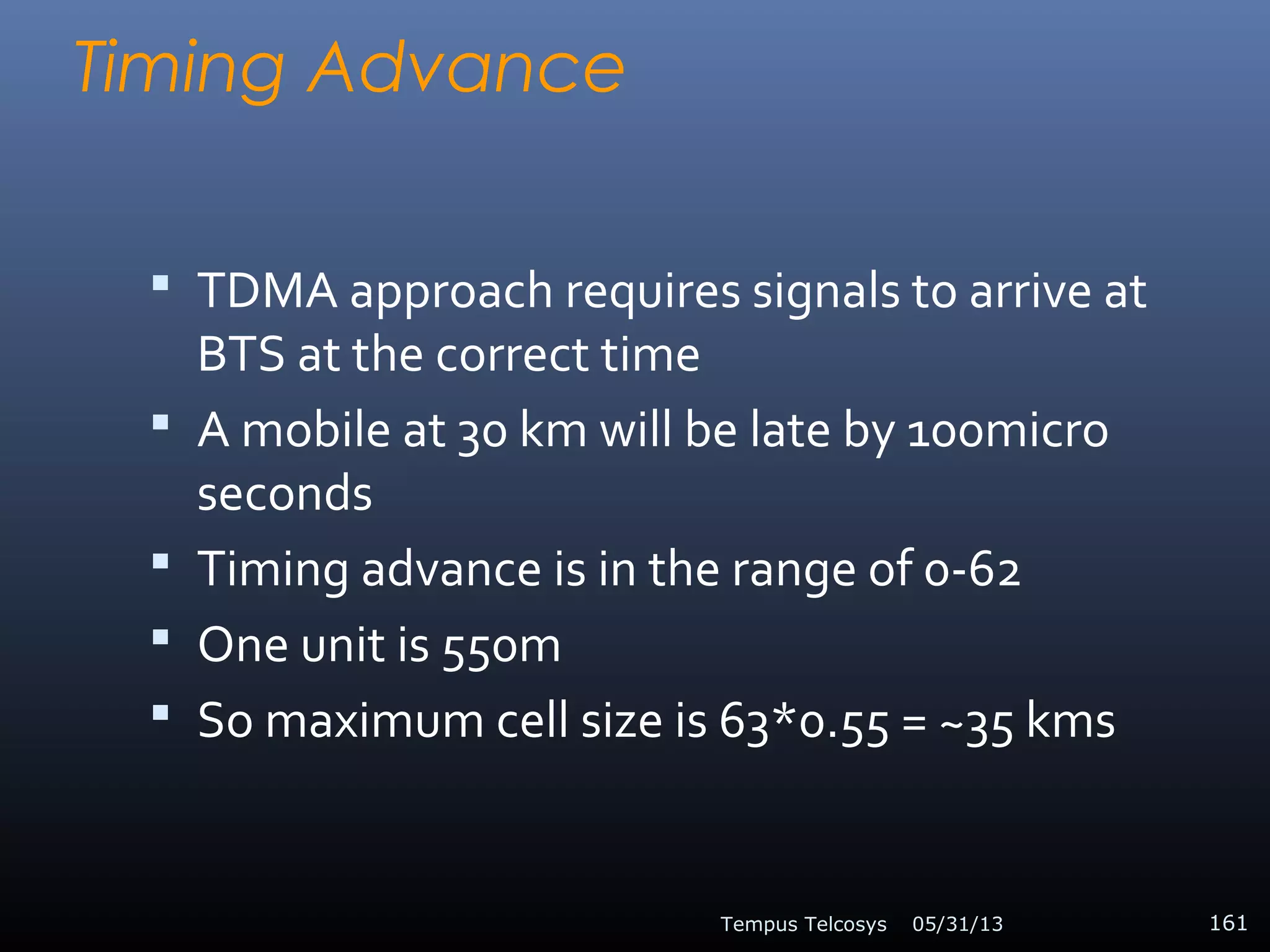 Timing Advance
 TDMA approach requires signals to arrive at
BTS at the correct time
 A mobile at 30 km will be late by 100micro
seconds
 Timing advance is in the range of 0-62
 One unit is 550m
 So maximum cell size is 63*0.55 = ~35 kms
05/31/13Tempus Telcosys 161
 