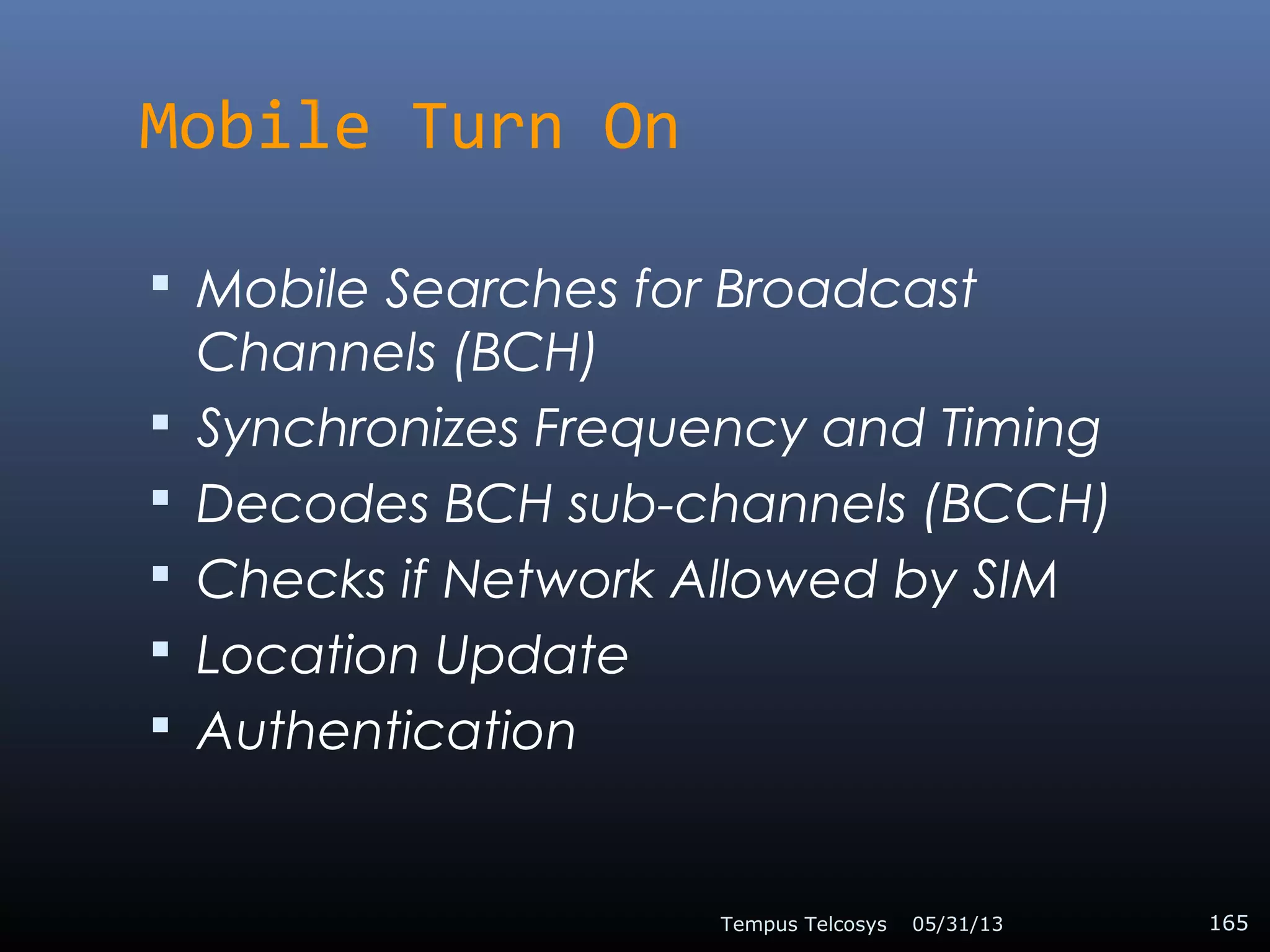 Mobile Turn On
 Mobile Searches for Broadcast
Channels (BCH)
 Synchronizes Frequency and Timing
 Decodes BCH sub-channels (BCCH)
 Checks if Network Allowed by SIM
 Location Update
 Authentication
05/31/13Tempus Telcosys 165
 