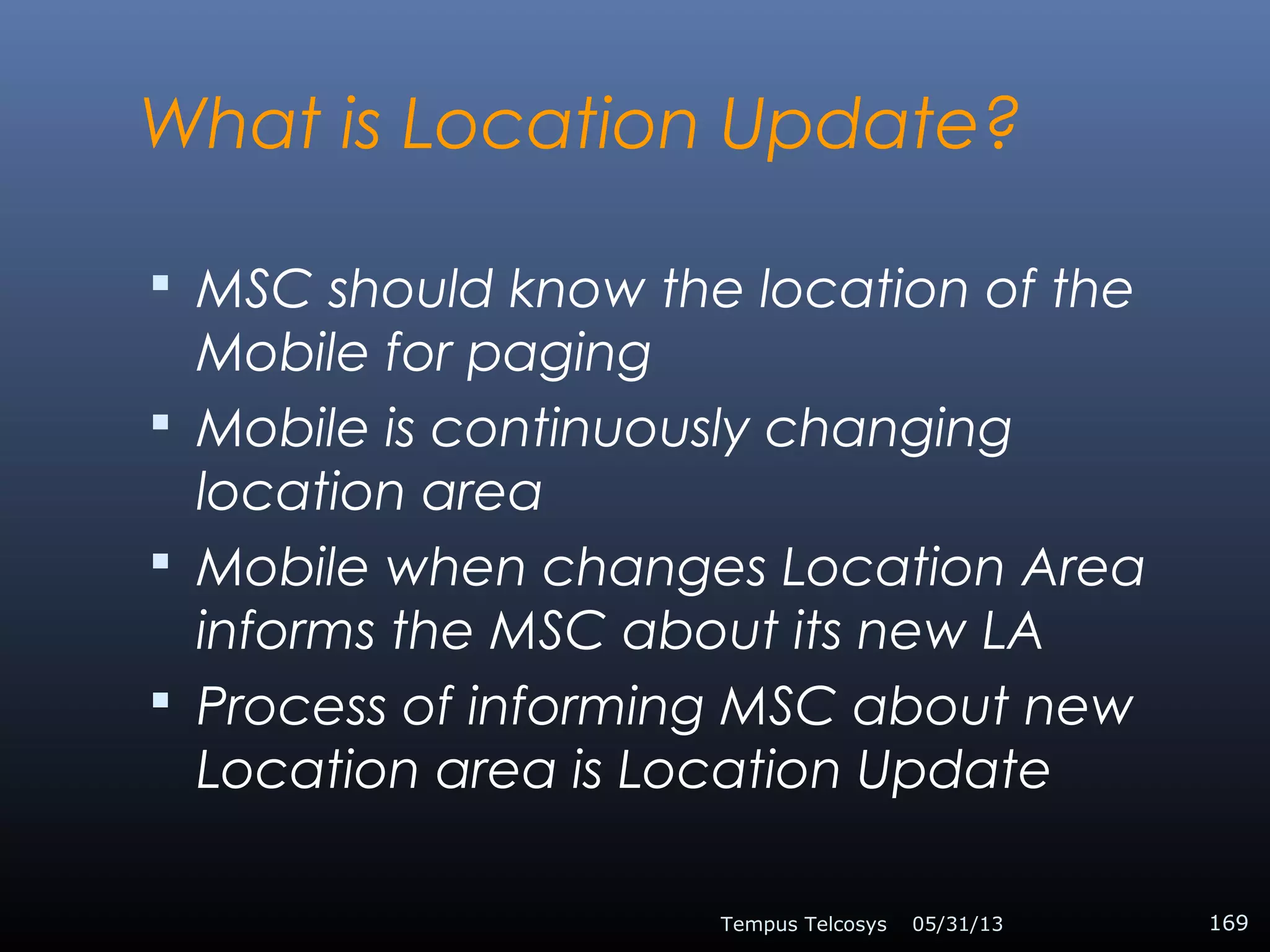What is Location Update?
 MSC should know the location of the
Mobile for paging
 Mobile is continuously changing
location area
 Mobile when changes Location Area
informs the MSC about its new LA
 Process of informing MSC about new
Location area is Location Update
05/31/13Tempus Telcosys 169
 