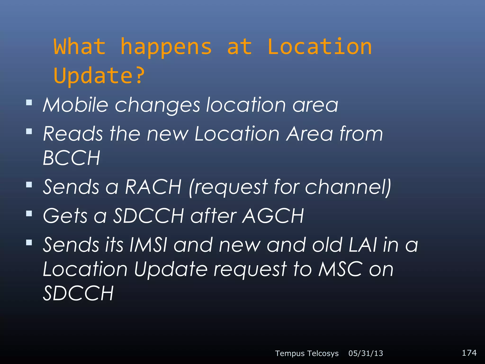What happens at Location
Update?
 Mobile changes location area
 Reads the new Location Area from
BCCH
 Sends a RACH (request for channel)
 Gets a SDCCH after AGCH
 Sends its IMSI and new and old LAI in a
Location Update request to MSC on
SDCCH
05/31/13Tempus Telcosys 174
 