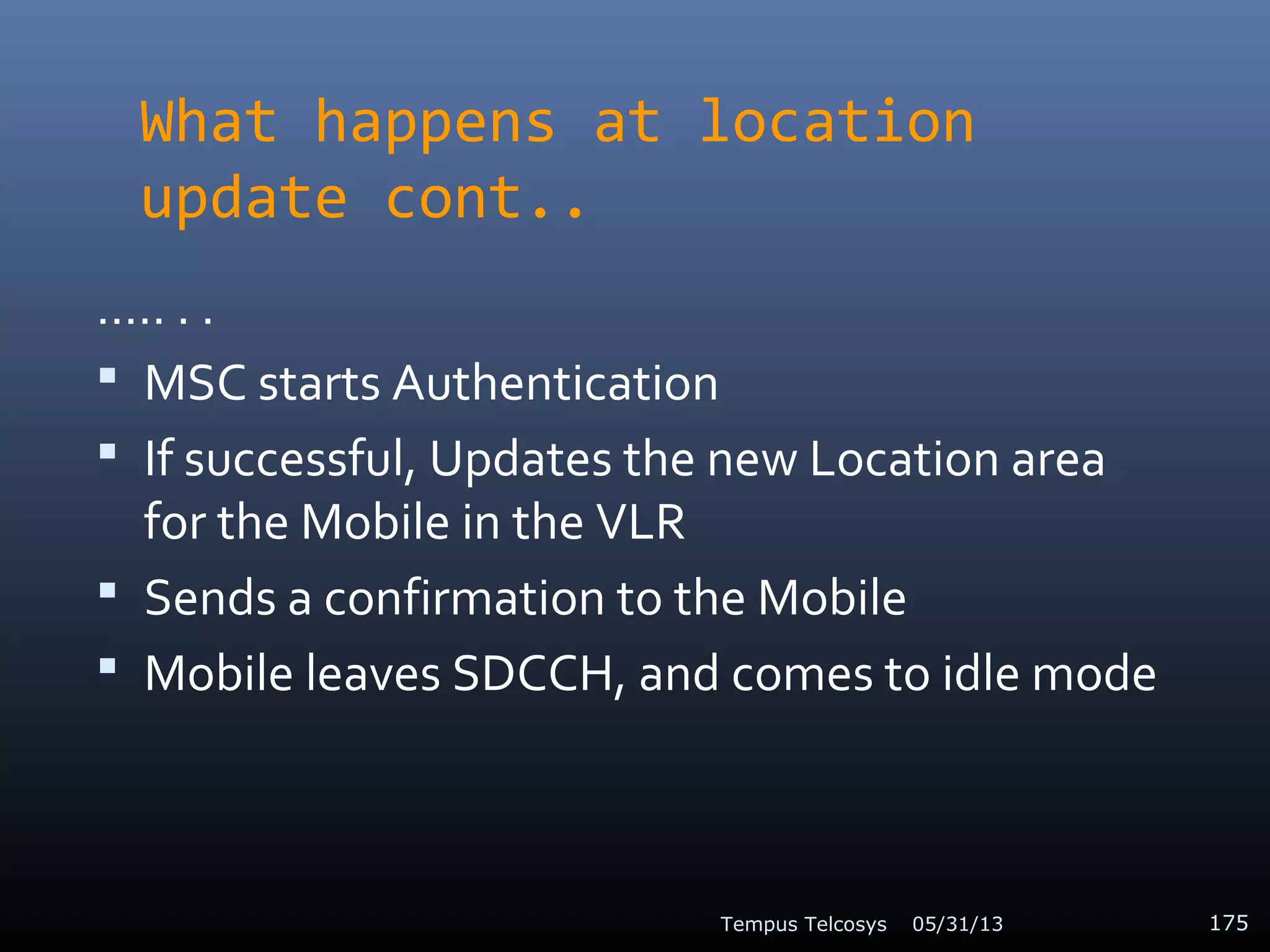 What happens at location
update cont..
….. . .
 MSC starts Authentication
 If successful, Updates the new Location area
for the Mobile in the VLR
 Sends a confirmation to the Mobile
 Mobile leaves SDCCH, and comes to idle mode
05/31/13Tempus Telcosys 175
 