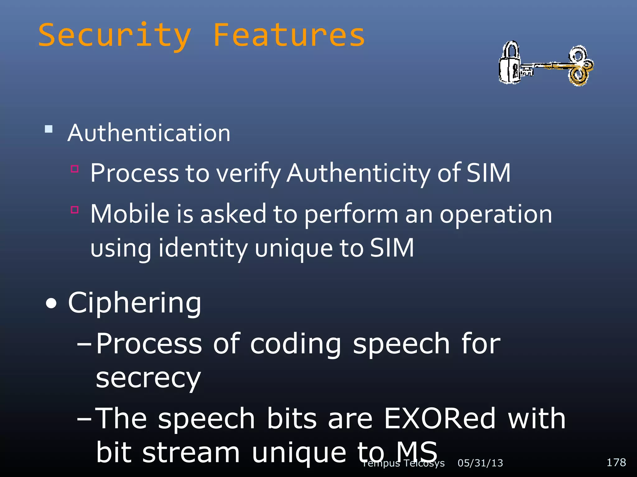 Security Features
 Authentication
 Process to verify Authenticity of SIM
 Mobile is asked to perform an operation
using identity unique to SIM
05/31/13Tempus Telcosys 178
• Ciphering
–Process of coding speech for
secrecy
–The speech bits are EXORed with
bit stream unique to MS
 