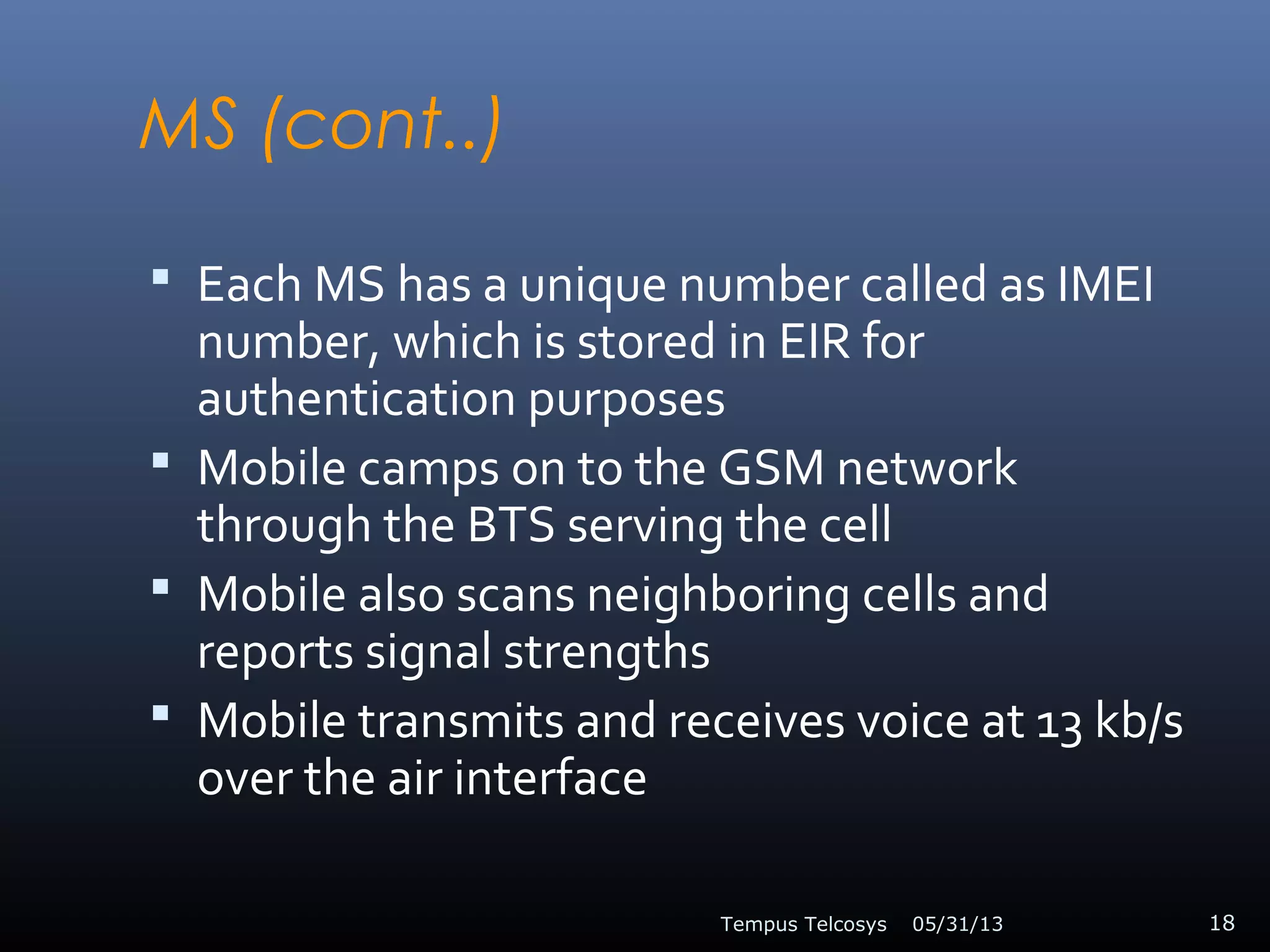MS (cont..)
 Each MS has a unique number called as IMEI
number, which is stored in EIR for
authentication purposes
 Mobile camps on to the GSM network
through the BTS serving the cell
 Mobile also scans neighboring cells and
reports signal strengths
 Mobile transmits and receives voice at 13 kb/s
over the air interface
05/31/13Tempus Telcosys 18
 