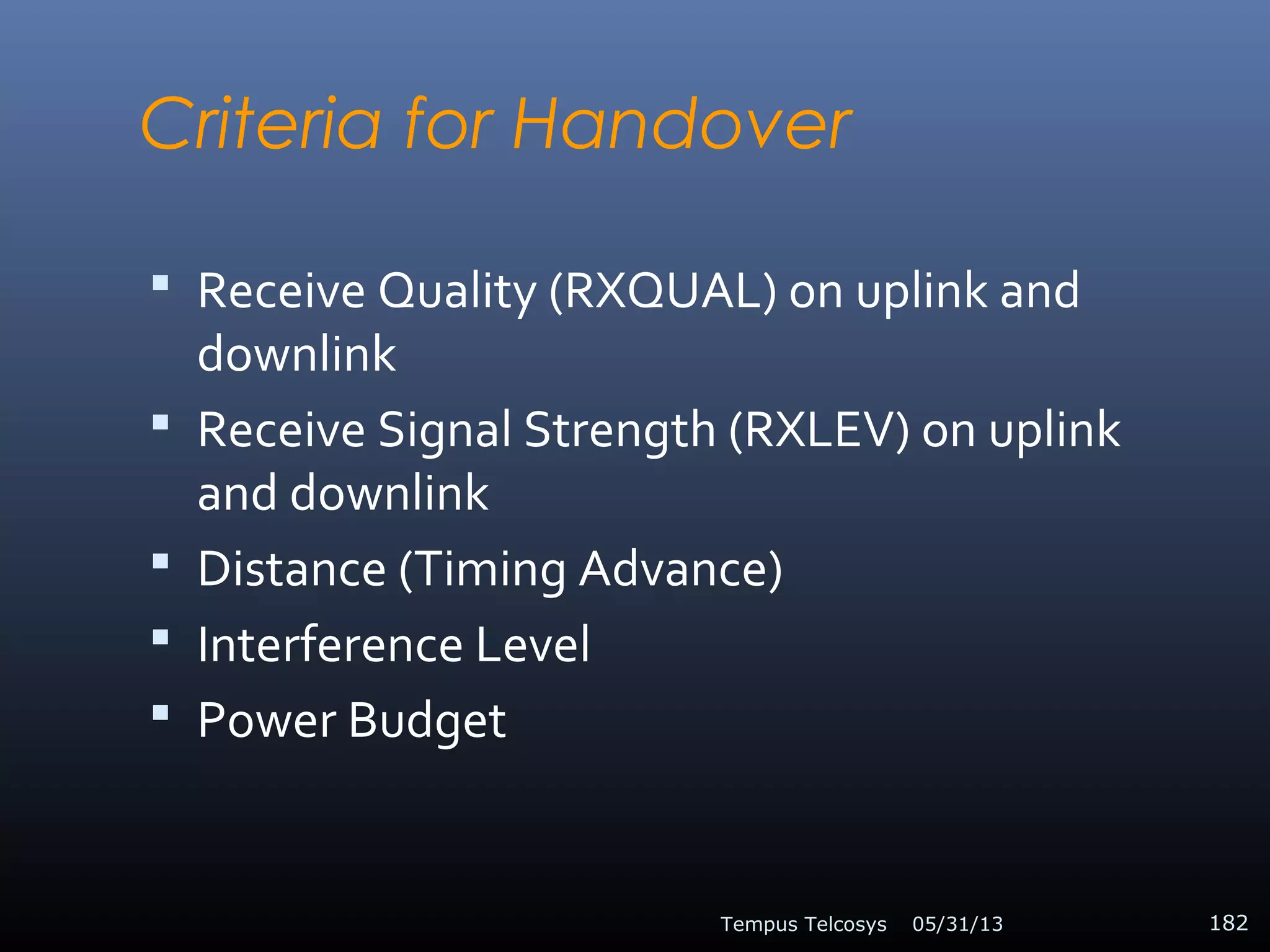 Criteria for Handover
 Receive Quality (RXQUAL) on uplink and
downlink
 Receive Signal Strength (RXLEV) on uplink
and downlink
 Distance (Timing Advance)
 Interference Level
 Power Budget
05/31/13Tempus Telcosys 182
 
