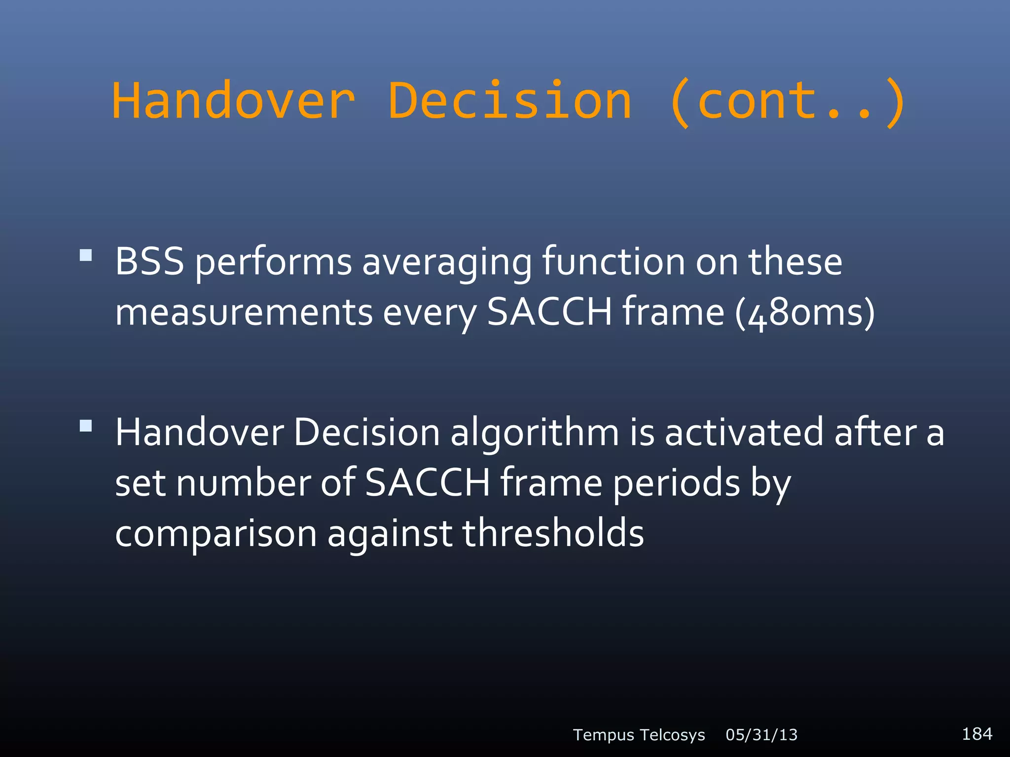 Handover Decision (cont..)
 BSS performs averaging function on these
measurements every SACCH frame (480ms)
 Handover Decision algorithm is activated after a
set number of SACCH frame periods by
comparison against thresholds
05/31/13Tempus Telcosys 184
 