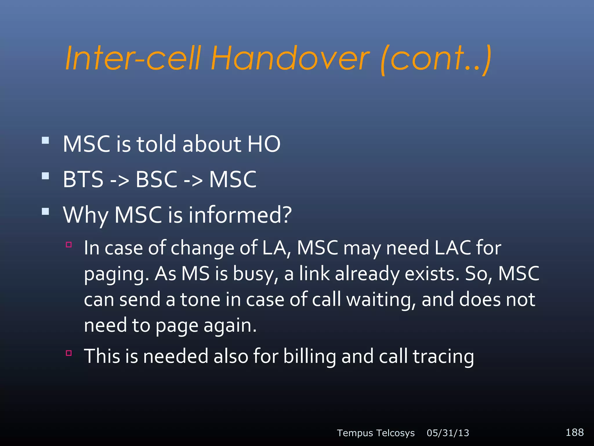 Inter-cell Handover (cont..)
 MSC is told about HO
 BTS -> BSC -> MSC
 Why MSC is informed?
 In case of change of LA, MSC may need LAC for
paging. As MS is busy, a link already exists. So, MSC
can send a tone in case of call waiting, and does not
need to page again.
 This is needed also for billing and call tracing
05/31/13Tempus Telcosys 188
 