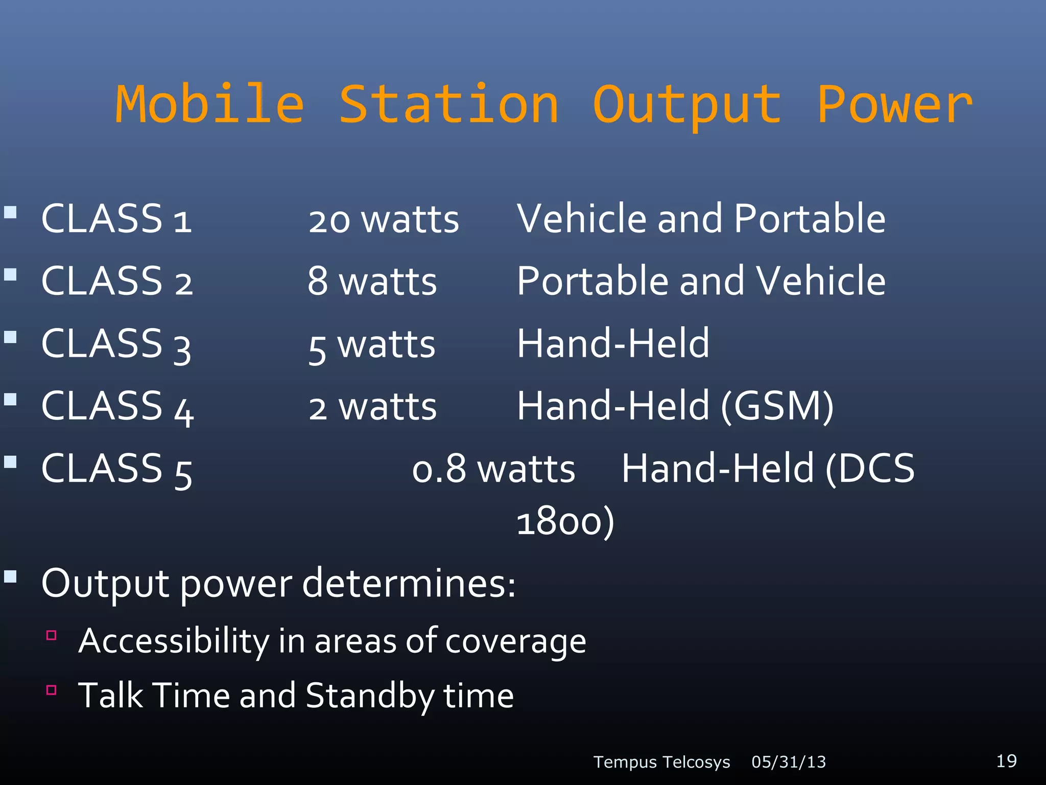 Mobile Station Output Power
 CLASS 1 20 watts Vehicle and Portable
 CLASS 2 8 watts Portable and Vehicle
 CLASS 3 5 watts Hand-Held
 CLASS 4 2 watts Hand-Held (GSM)
 CLASS 5 0.8 watts Hand-Held (DCS
1800)
 Output power determines:
 Accessibility in areas of coverage
 Talk Time and Standby time
05/31/13Tempus Telcosys 19
 