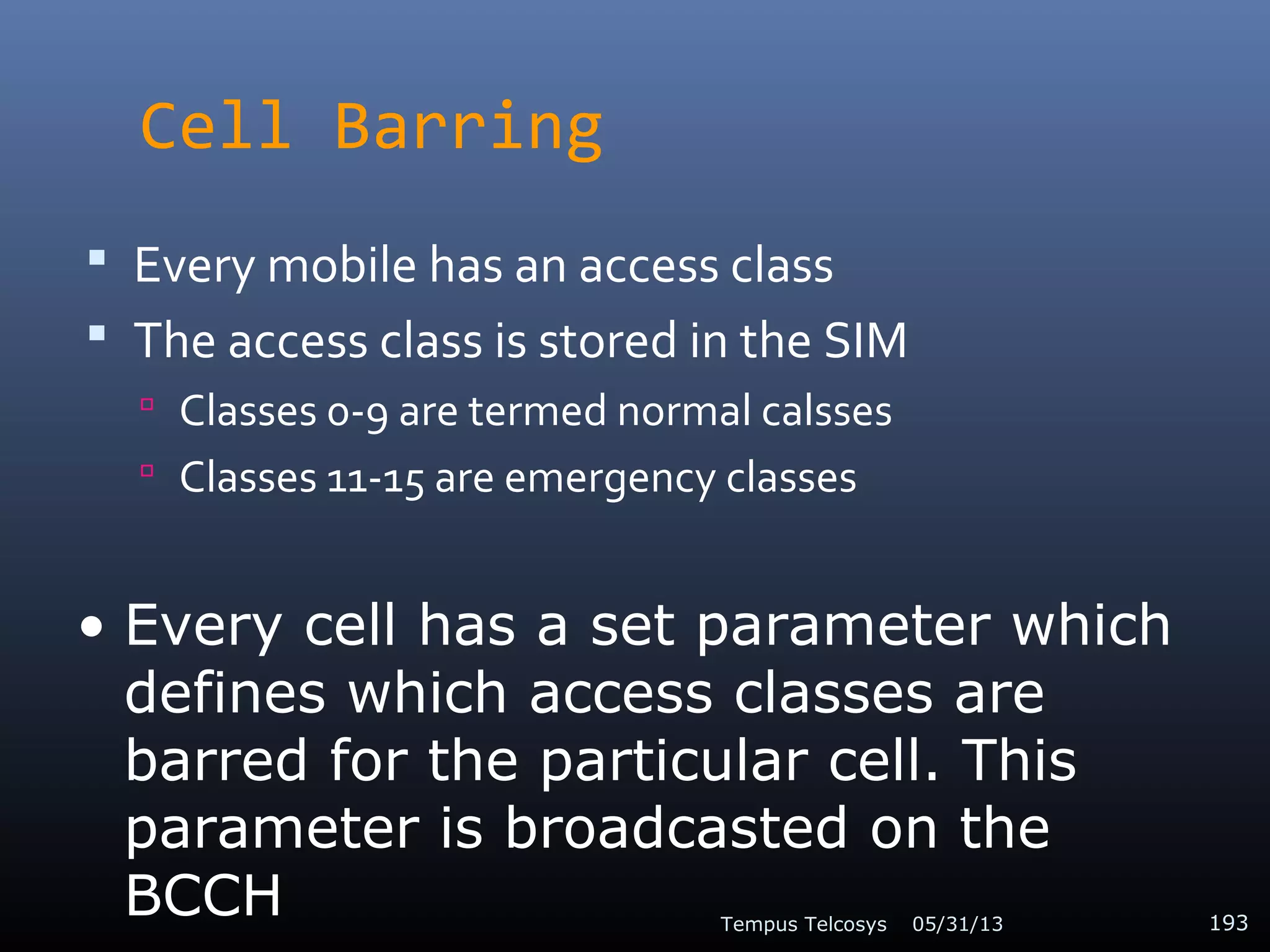 Cell Barring
 Every mobile has an access class
 The access class is stored in the SIM
 Classes 0-9 are termed normal calsses
 Classes 11-15 are emergency classes
05/31/13Tempus Telcosys 193
• Every cell has a set parameter which
defines which access classes are
barred for the particular cell. This
parameter is broadcasted on the
BCCH
 
