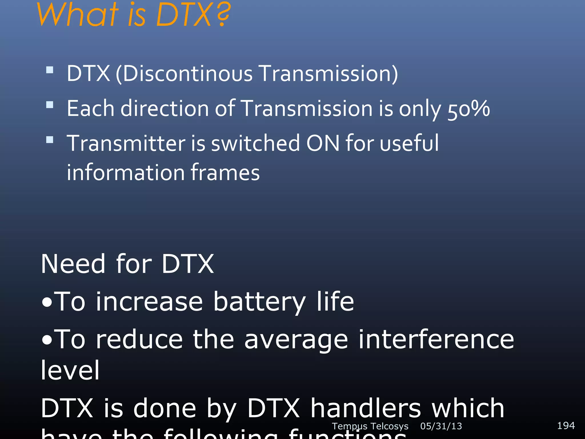 What is DTX?
 DTX (Discontinous Transmission)
 Each direction of Transmission is only 50%
 Transmitter is switched ON for useful
information frames
05/31/13Tempus Telcosys 194
Need for DTX
•To increase battery life
•To reduce the average interference
level
DTX is done by DTX handlers which
 