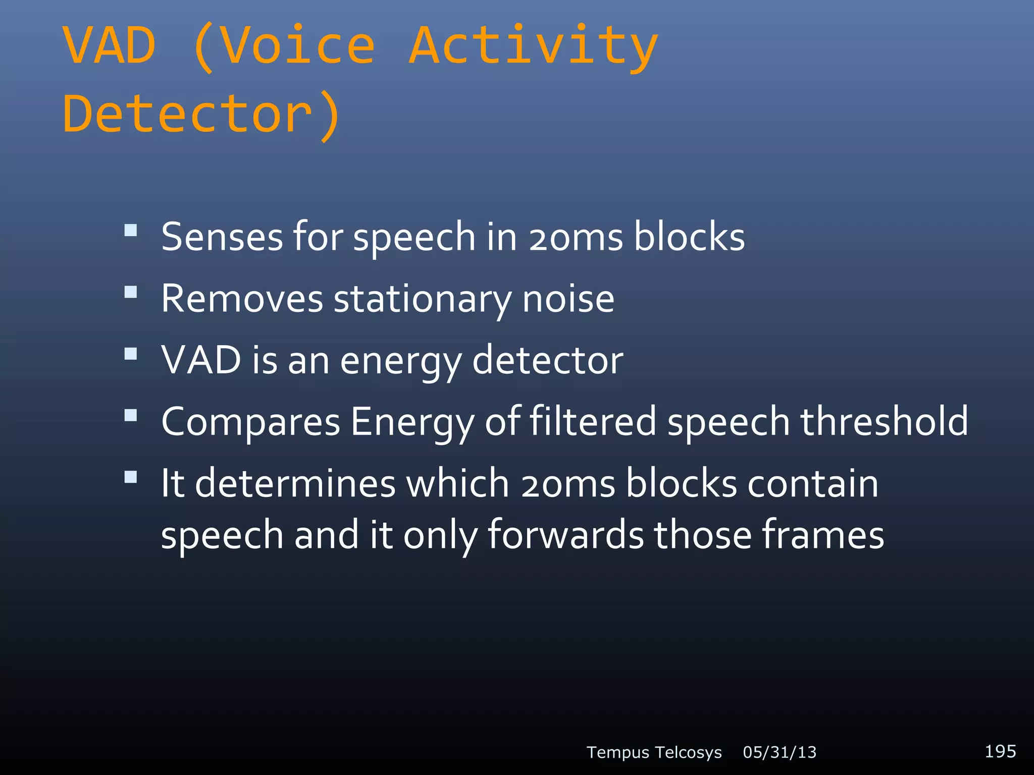 VAD (Voice Activity
Detector)
 Senses for speech in 20ms blocks
 Removes stationary noise
 VAD is an energy detector
 Compares Energy of filtered speech threshold
 It determines which 20ms blocks contain
speech and it only forwards those frames
05/31/13Tempus Telcosys 195
 