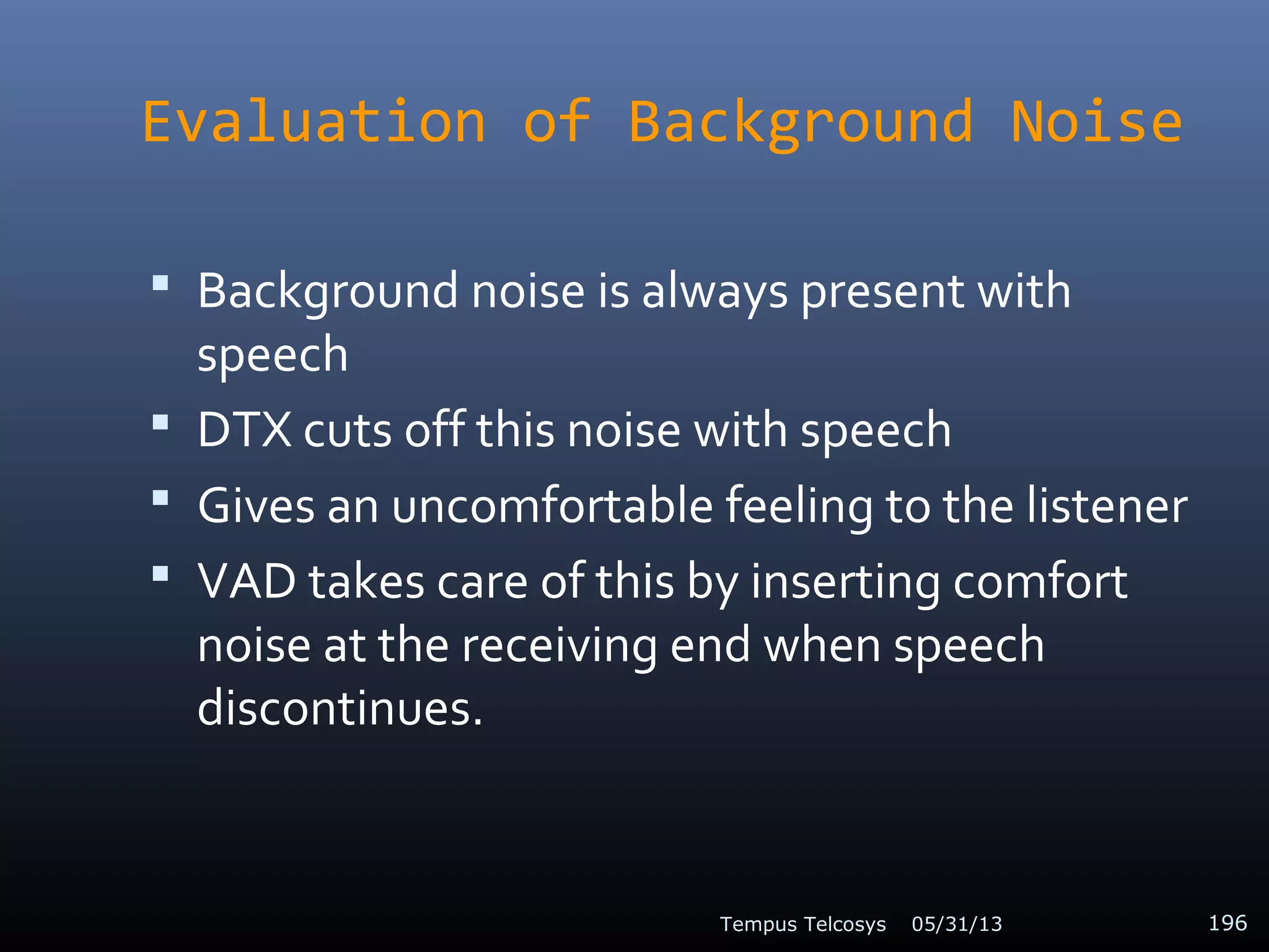 Evaluation of Background Noise
 Background noise is always present with
speech
 DTX cuts off this noise with speech
 Gives an uncomfortable feeling to the listener
 VAD takes care of this by inserting comfort
noise at the receiving end when speech
discontinues.
05/31/13Tempus Telcosys 196
 