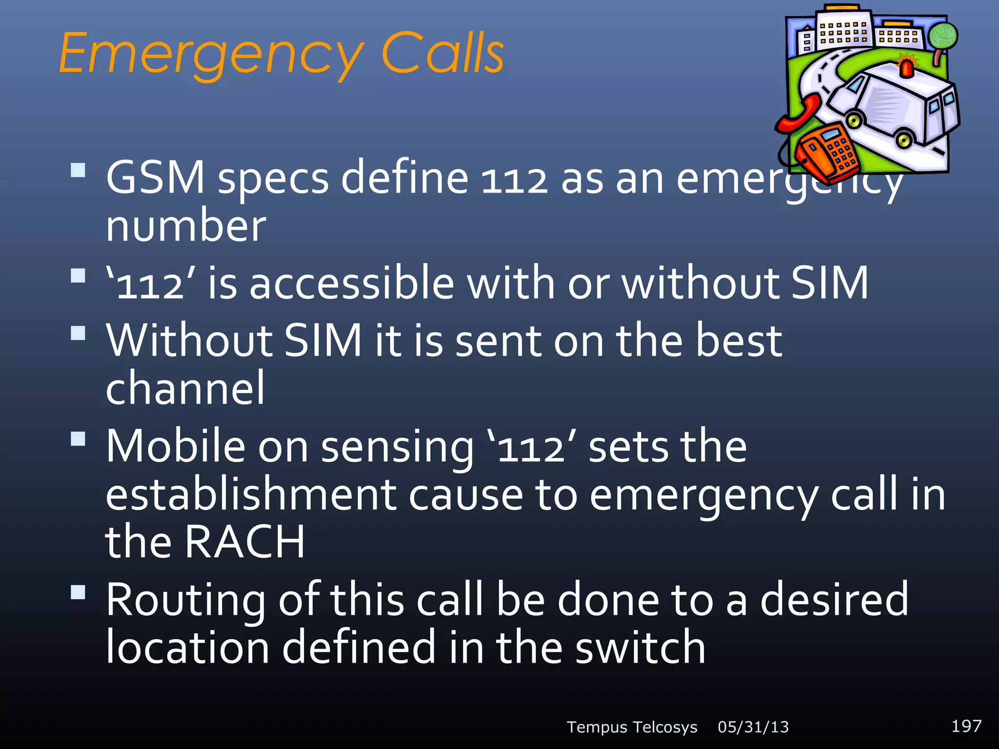 Emergency Calls
 GSM specs define 112 as an emergency
number
 ‘112’ is accessible with or without SIM
 Without SIM it is sent on the best
channel
 Mobile on sensing ‘112’ sets the
establishment cause to emergency call in
the RACH
 Routing of this call be done to a desired
location defined in the switch
05/31/13Tempus Telcosys 197
 