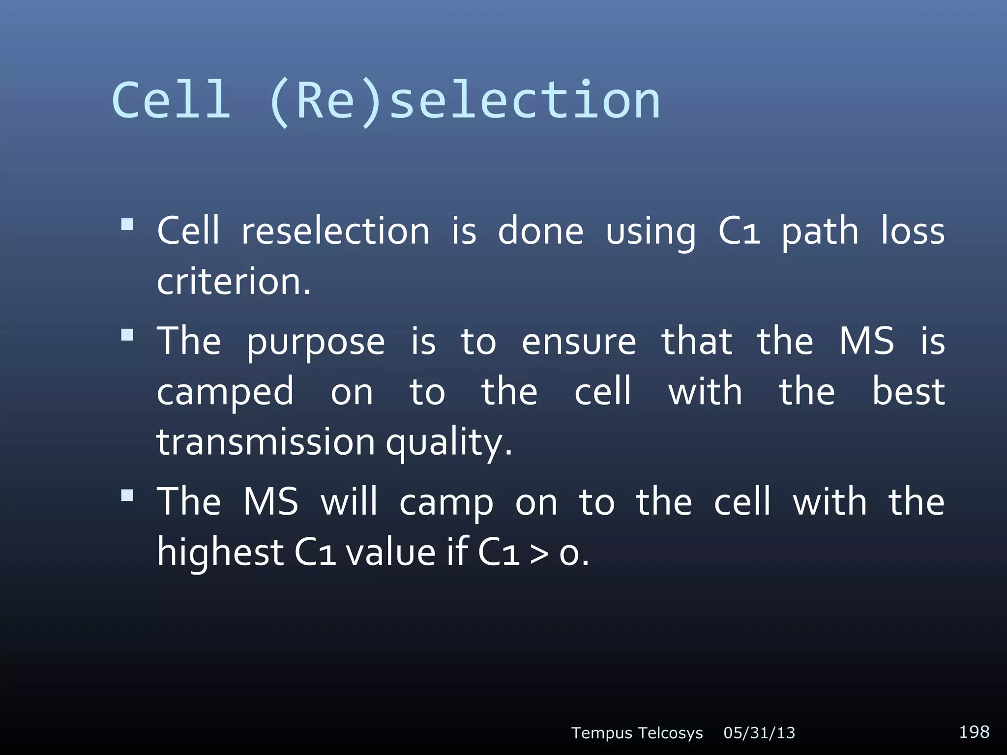Cell (Re)selection
 Cell reselection is done using C1 path loss
criterion.
 The purpose is to ensure that the MS is
camped on to the cell with the best
transmission quality.
 The MS will camp on to the cell with the
highest C1 value if C1 > 0.
05/31/13Tempus Telcosys 198
 