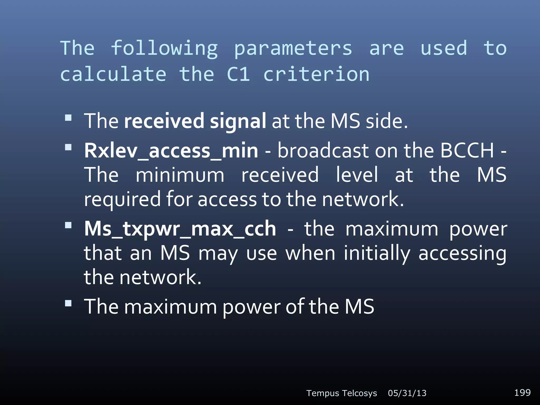 The following parameters are used to
calculate the C1 criterion
 The received signal at the MS side.
 Rxlev_access_min - broadcast on the BCCH -
The minimum received level at the MS
required for access to the network.
 Ms_txpwr_max_cch - the maximum power
that an MS may use when initially accessing
the network.
 The maximum power of the MS
05/31/13Tempus Telcosys 199
 