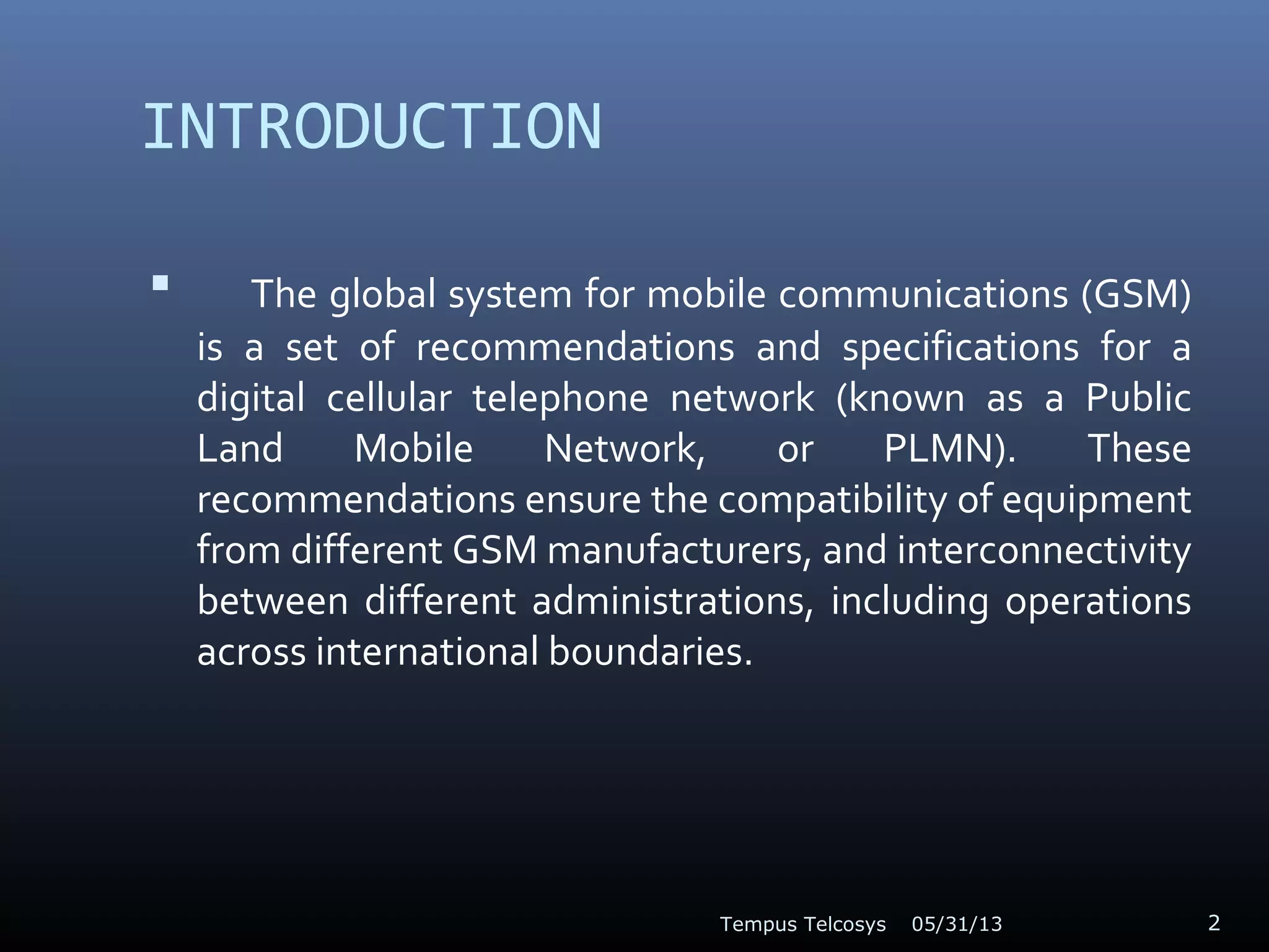 INTRODUCTION
 The global system for mobile communications (GSM)
is a set of recommendations and specifications for a
digital cellular telephone network (known as a Public
Land Mobile Network, or PLMN). These
recommendations ensure the compatibility of equipment
from different GSM manufacturers, and interconnectivity
between different administrations, including operations
across international boundaries.
05/31/13Tempus Telcosys 2
 