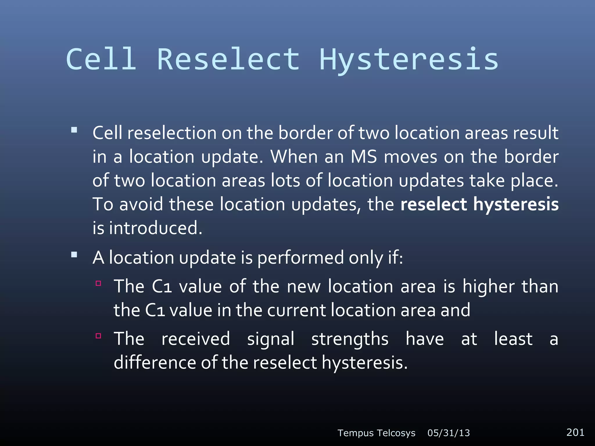 Cell Reselect Hysteresis
 Cell reselection on the border of two location areas result
in a location update. When an MS moves on the border
of two location areas lots of location updates take place.
To avoid these location updates, the reselect hysteresis
is introduced.
 A location update is performed only if:
 The C1 value of the new location area is higher than
the C1 value in the current location area and
 The received signal strengths have at least a
difference of the reselect hysteresis.
05/31/13Tempus Telcosys 201
 