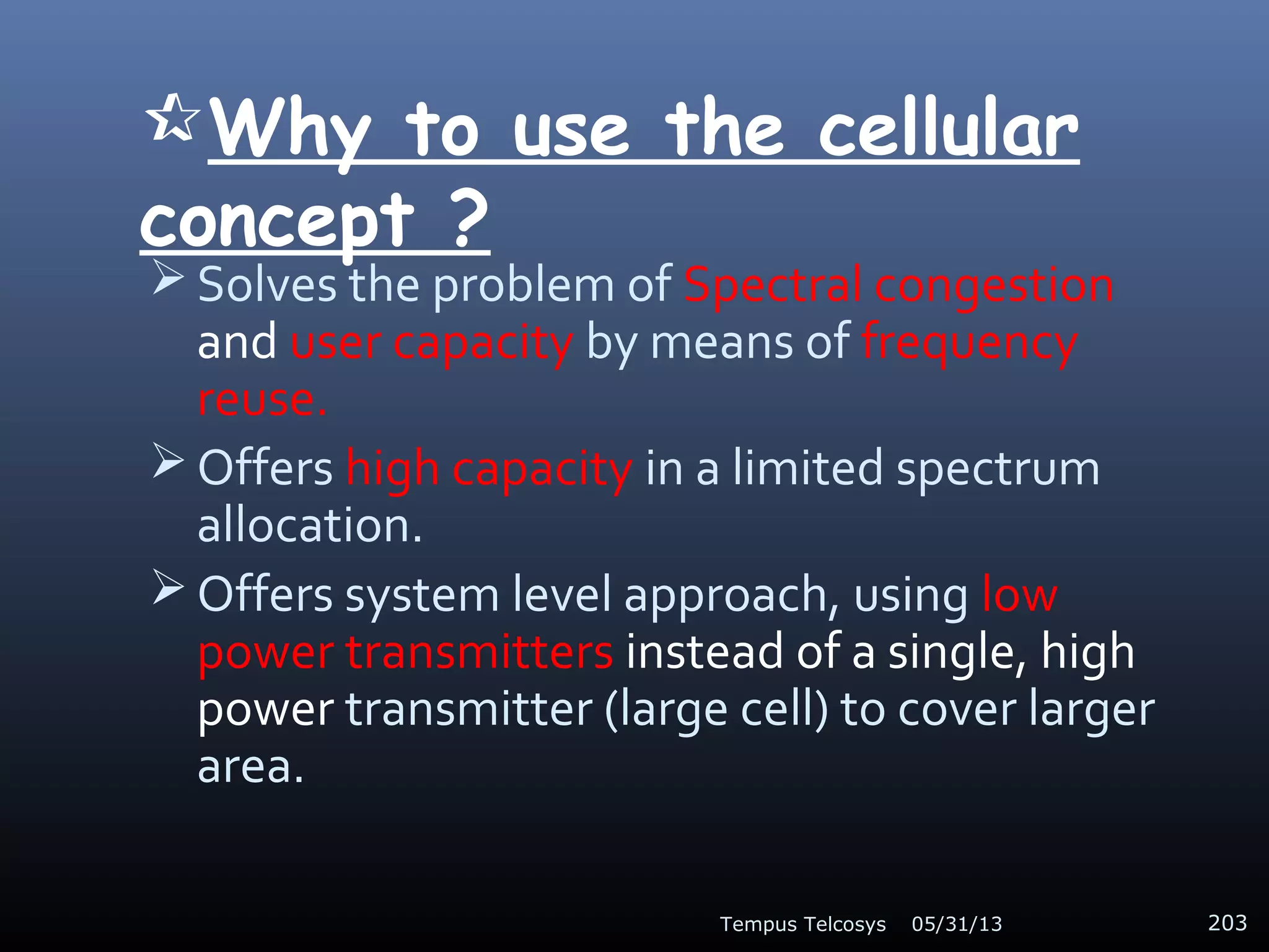Why to use the cellular
concept ?
 Solves the problem of Spectral congestion
and user capacity by means of frequency
reuse.
 Offers high capacity in a limited spectrum
allocation.
 Offers system level approach, using low
power transmitters instead of a single, high
power transmitter (large cell) to cover larger
area.
05/31/13Tempus Telcosys 203
 