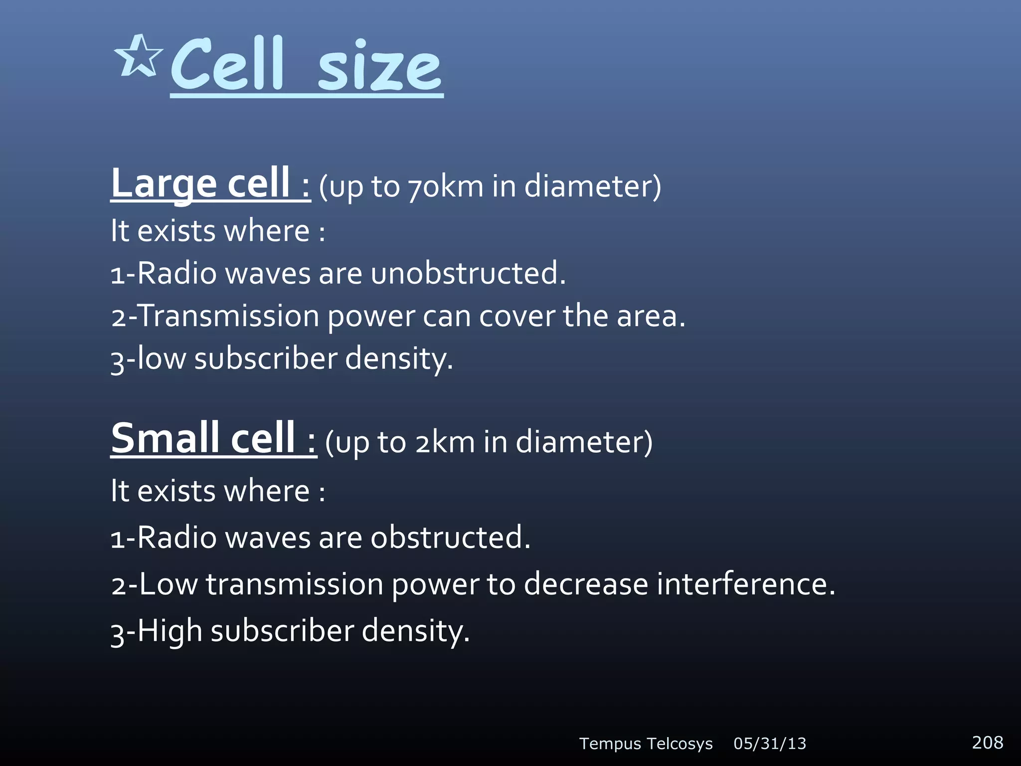 Cell size
Large cell : (up to 70km in diameter)
It exists where :
1-Radio waves are unobstructed.
2-Transmission power can cover the area.
3-low subscriber density.
Small cell : (up to 2km in diameter)
It exists where :
1-Radio waves are obstructed.
2-Low transmission power to decrease interference.
3-High subscriber density.
05/31/13Tempus Telcosys 208
 