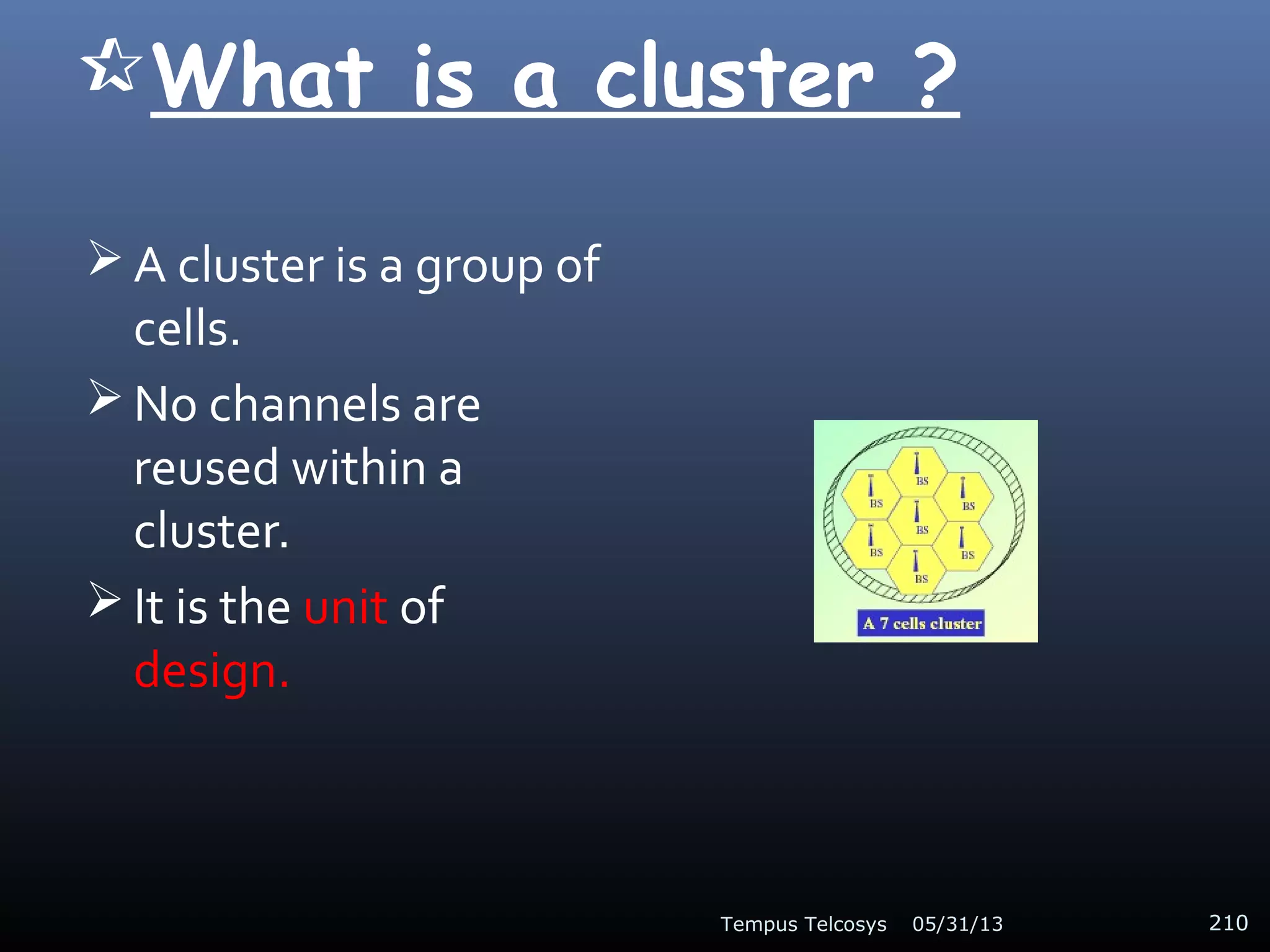 What is a cluster ?
 A cluster is a group of
cells.
 No channels are
reused within a
cluster.
 It is the unit of
design.
05/31/13Tempus Telcosys 210
 