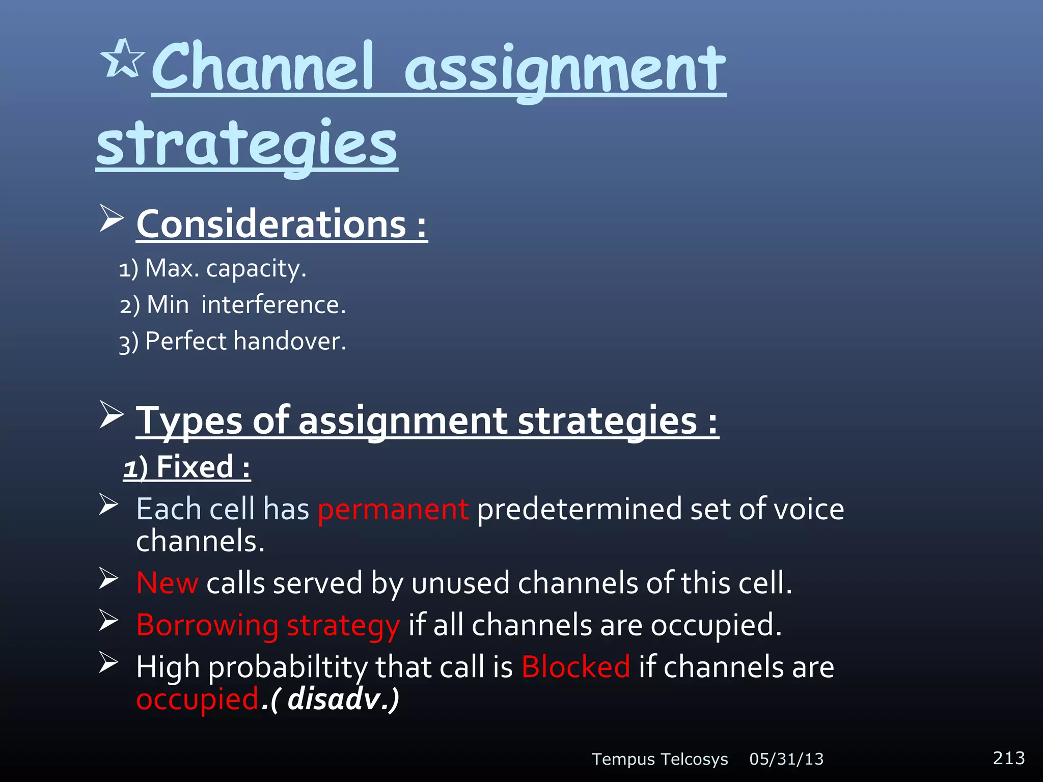 Channel assignment
strategies
 Considerations :
1) Max. capacity.
2) Min interference.
3) Perfect handover.
 Types of assignment strategies :
1) Fixed :
 Each cell has permanent predetermined set of voice
channels.
 New calls served by unused channels of this cell.
 Borrowing strategy if all channels are occupied.
 High probabiltity that call is Blocked if channels are
occupied.( disadv.)
05/31/13Tempus Telcosys 213
 
