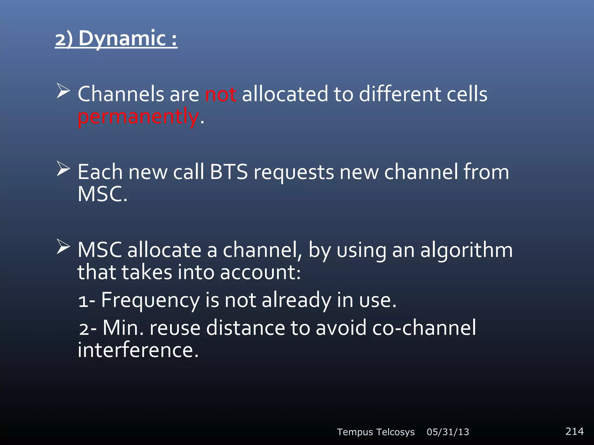2) Dynamic :
 Channels are not allocated to different cells
permanently.
 Each new call BTS requests new channel from
MSC.
 MSC allocate a channel, by using an algorithm
that takes into account:
1- Frequency is not already in use.
2- Min. reuse distance to avoid co-channel
interference.
05/31/13Tempus Telcosys 214
 