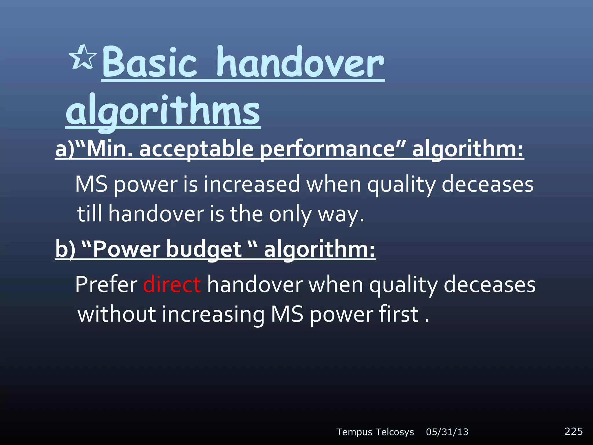 Basic handover
algorithms
a)“Min. acceptable performance” algorithm:
MS power is increased when quality deceases
till handover is the only way.
b) “Power budget “ algorithm:
Prefer direct handover when quality deceases
without increasing MS power first .
05/31/13Tempus Telcosys 225
 