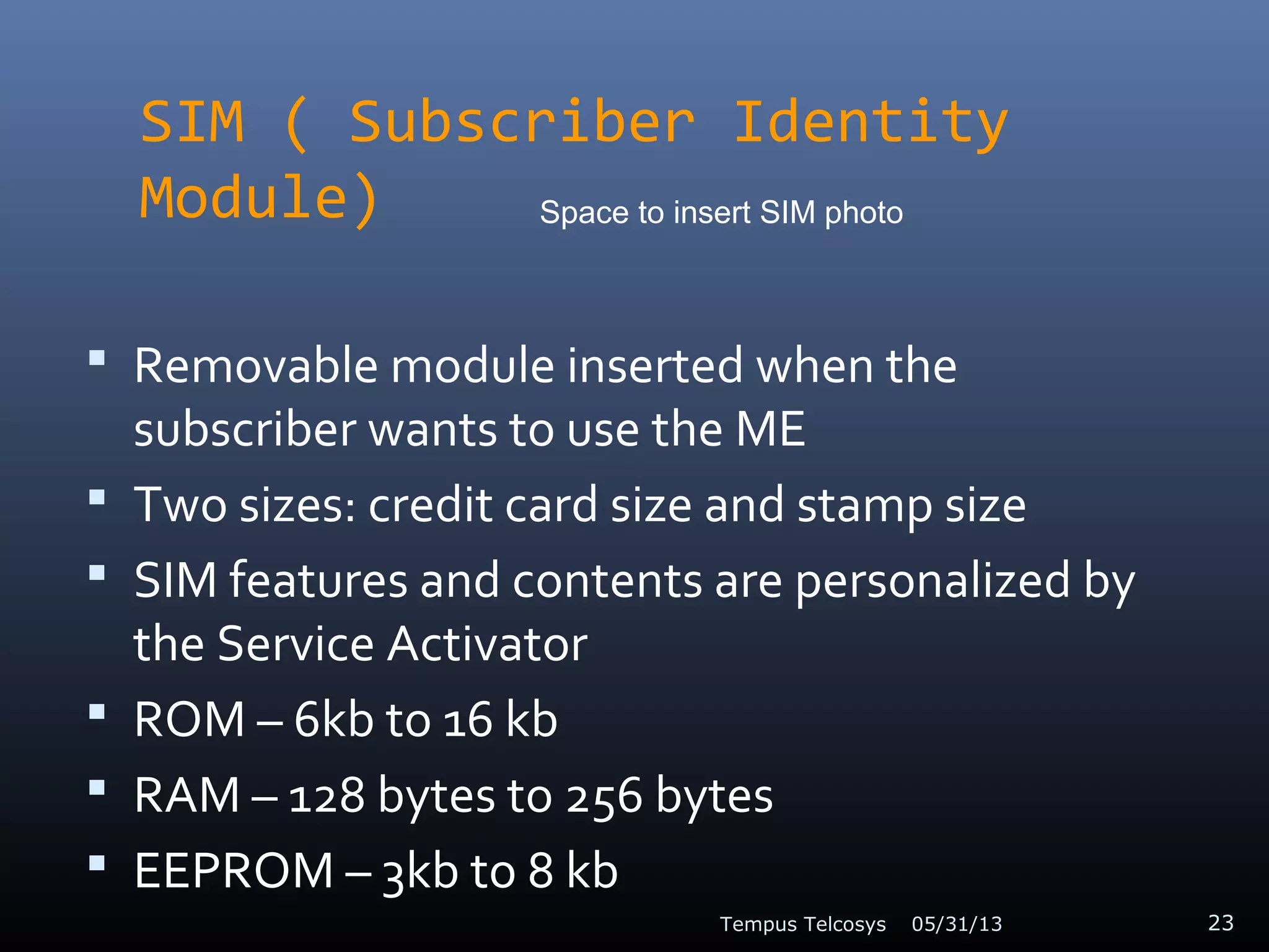 SIM ( Subscriber Identity
Module)
 Removable module inserted when the
subscriber wants to use the ME
 Two sizes: credit card size and stamp size
 SIM features and contents are personalized by
the Service Activator
 ROM – 6kb to 16 kb
 RAM – 128 bytes to 256 bytes
 EEPROM – 3kb to 8 kb
05/31/13Tempus Telcosys 23
Space to insert SIM photo
 