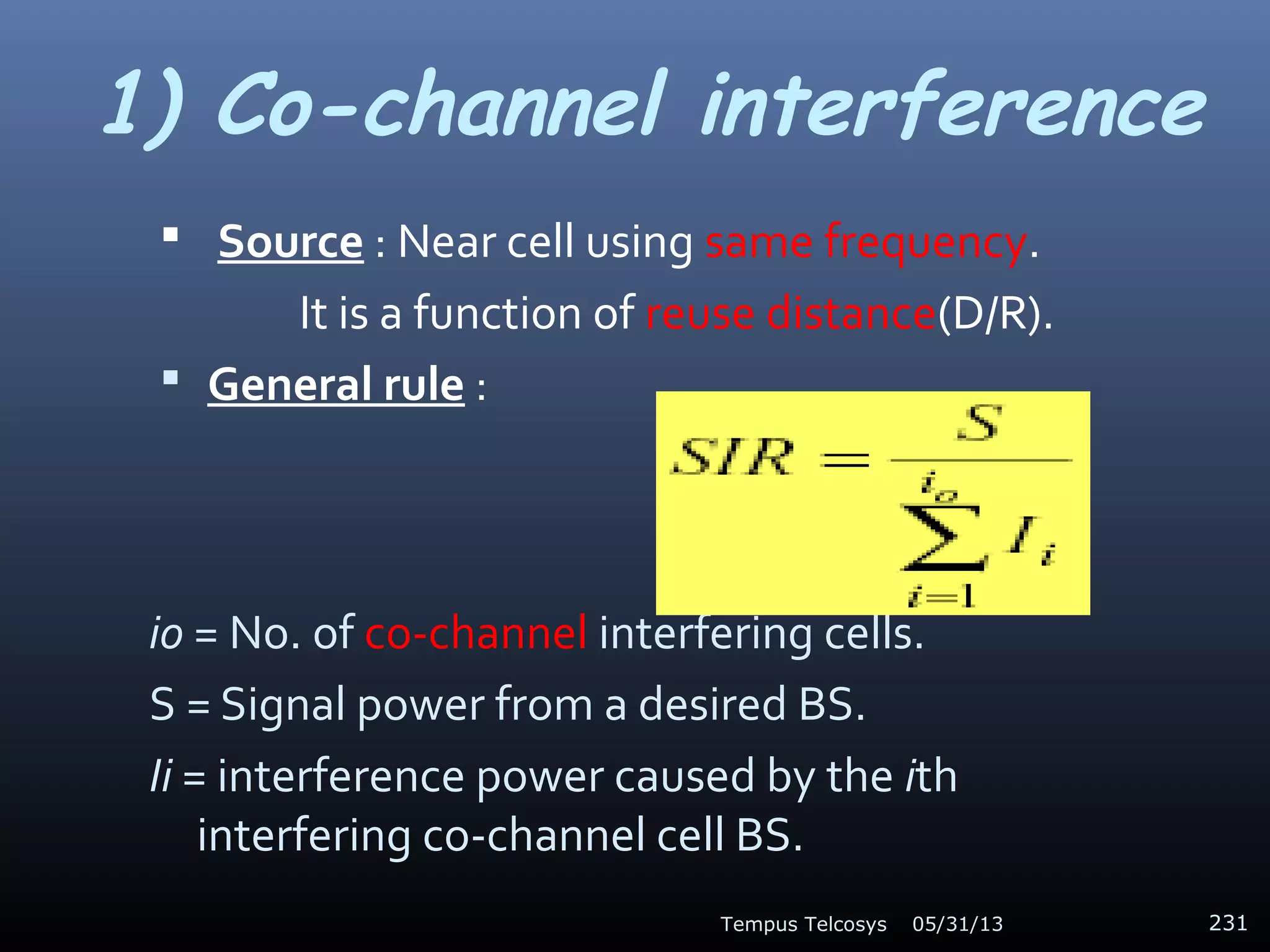 1) Co-channel interference
 Source : Near cell using same frequency.
It is a function of reuse distance(D/R).
 General rule :
io = No. of co-channel interfering cells.
S = Signal power from a desired BS.
Ii = interference power caused by the ith
interfering co-channel cell BS.
05/31/13Tempus Telcosys 231
 
