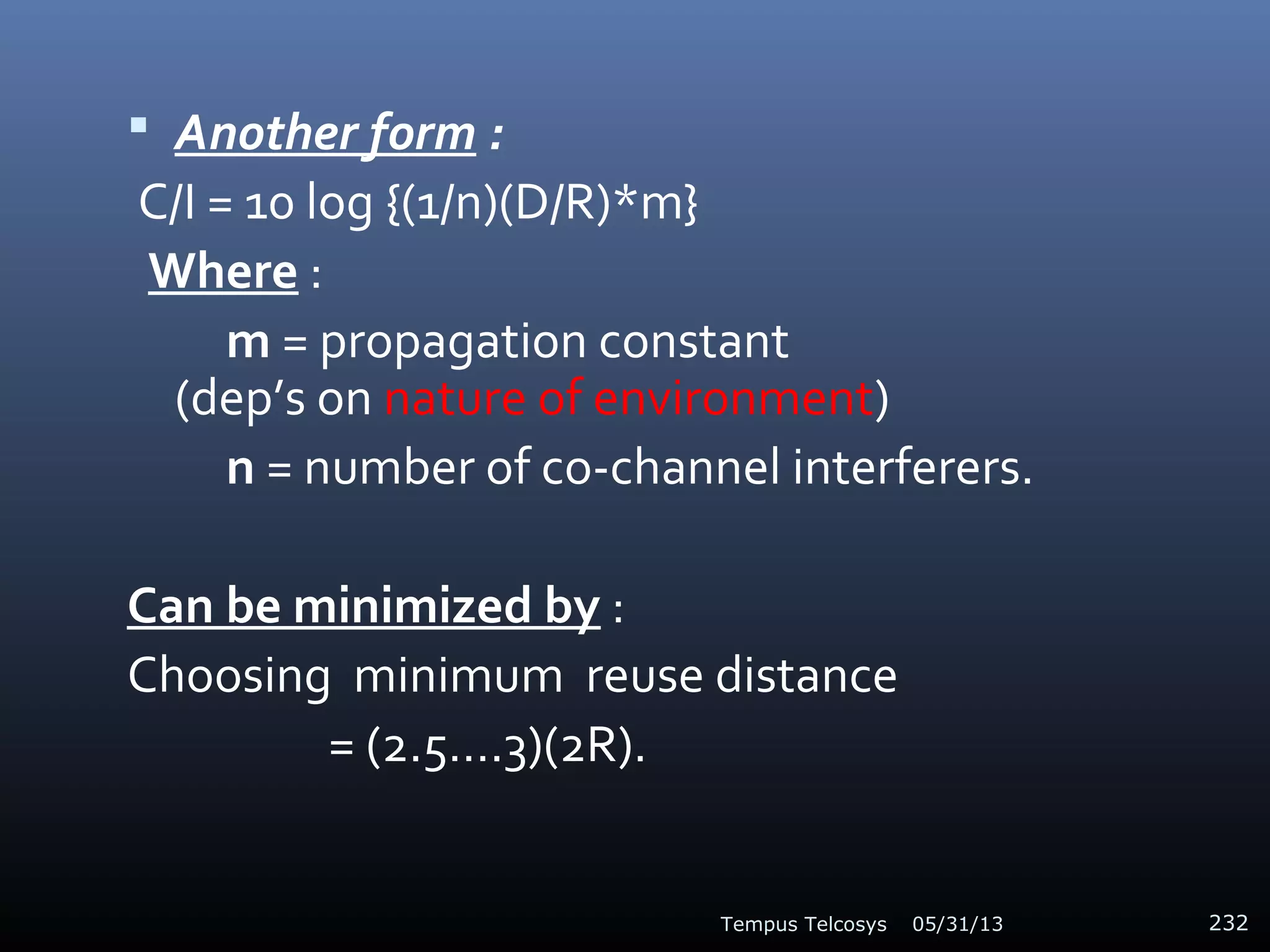  Another form :
C/I = 10 log {(1/n)(D/R)*m}
Where :
m = propagation constant
(dep’s on nature of environment)
n = number of co-channel interferers.
Can be minimized by :
Choosing minimum reuse distance
= (2.5….3)(2R).
05/31/13Tempus Telcosys 232
 