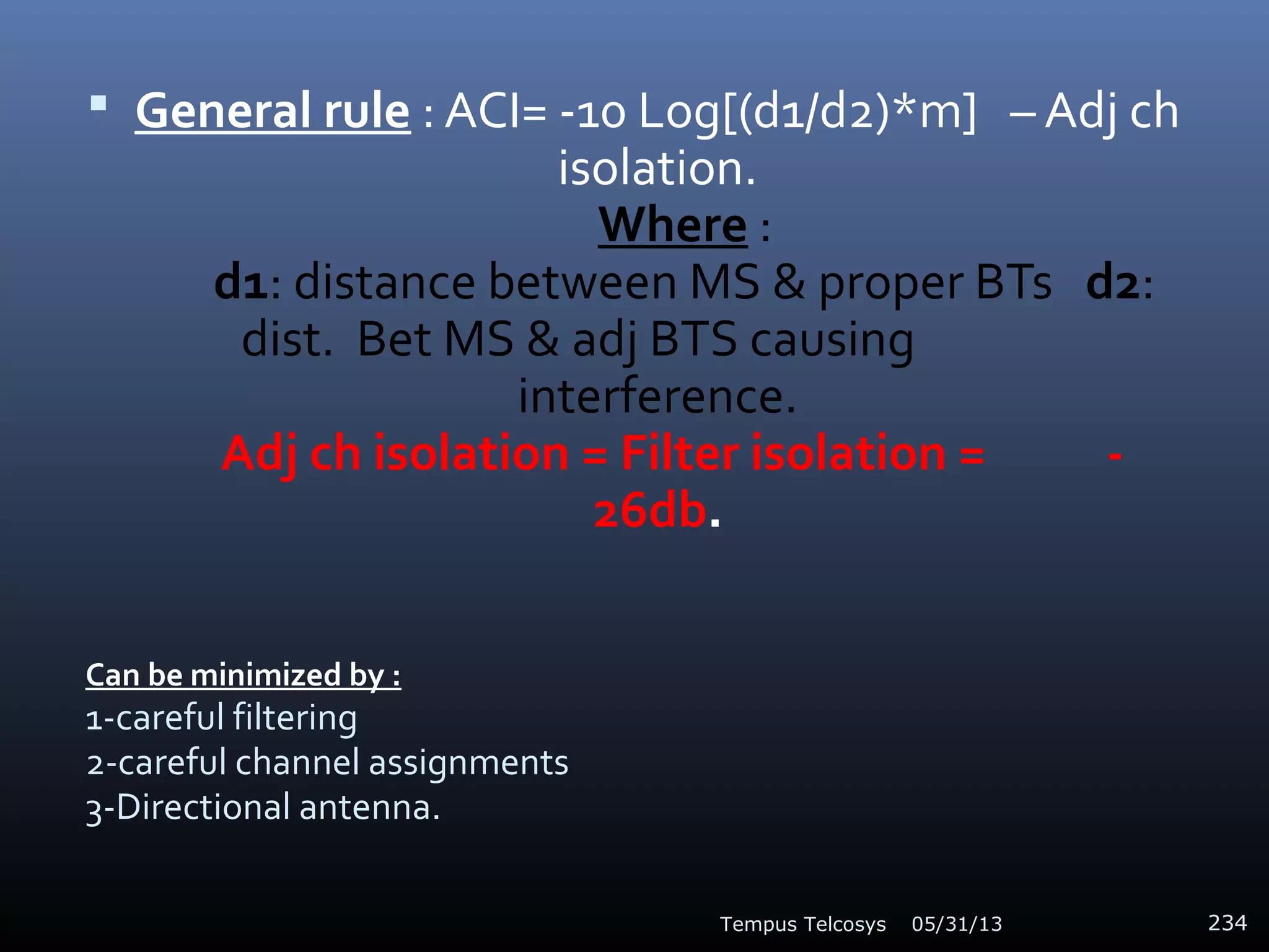 Can be minimized by :
1-careful filtering
2-careful channel assignments
3-Directional antenna.
 General rule : ACI= -10 Log[(d1/d2)*m] – Adj ch
isolation.
Where :
d1: distance between MS & proper BTs d2:
dist. Bet MS & adj BTS causing
interference.
Adj ch isolation = Filter isolation = -
26db.
05/31/13Tempus Telcosys 234
 