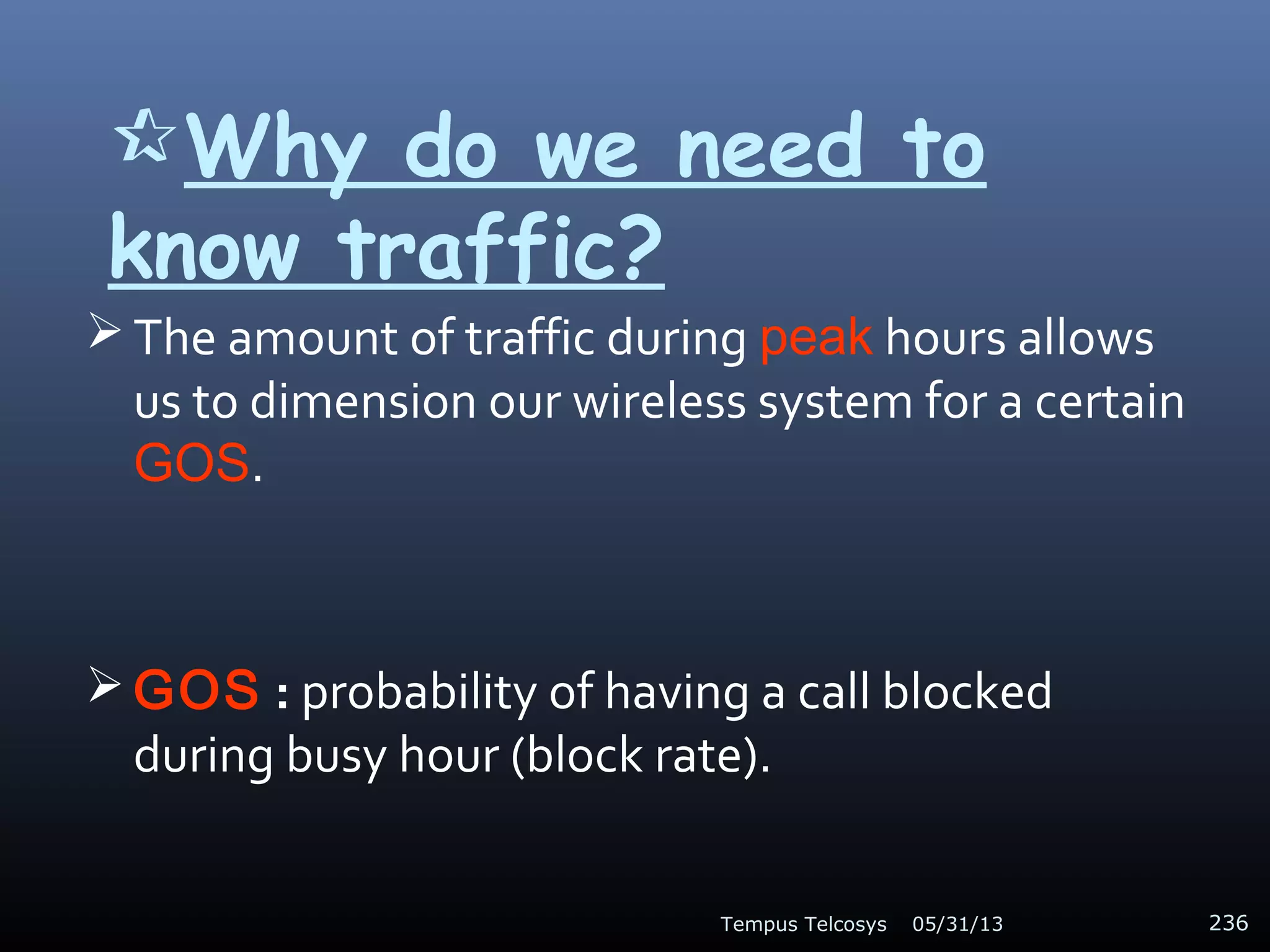 Why do we need to
know traffic?
 The amount of traffic during peak hours allows
us to dimension our wireless system for a certain
GOS.
 GOS : probability of having a call blocked
during busy hour (block rate).
05/31/13Tempus Telcosys 236
 