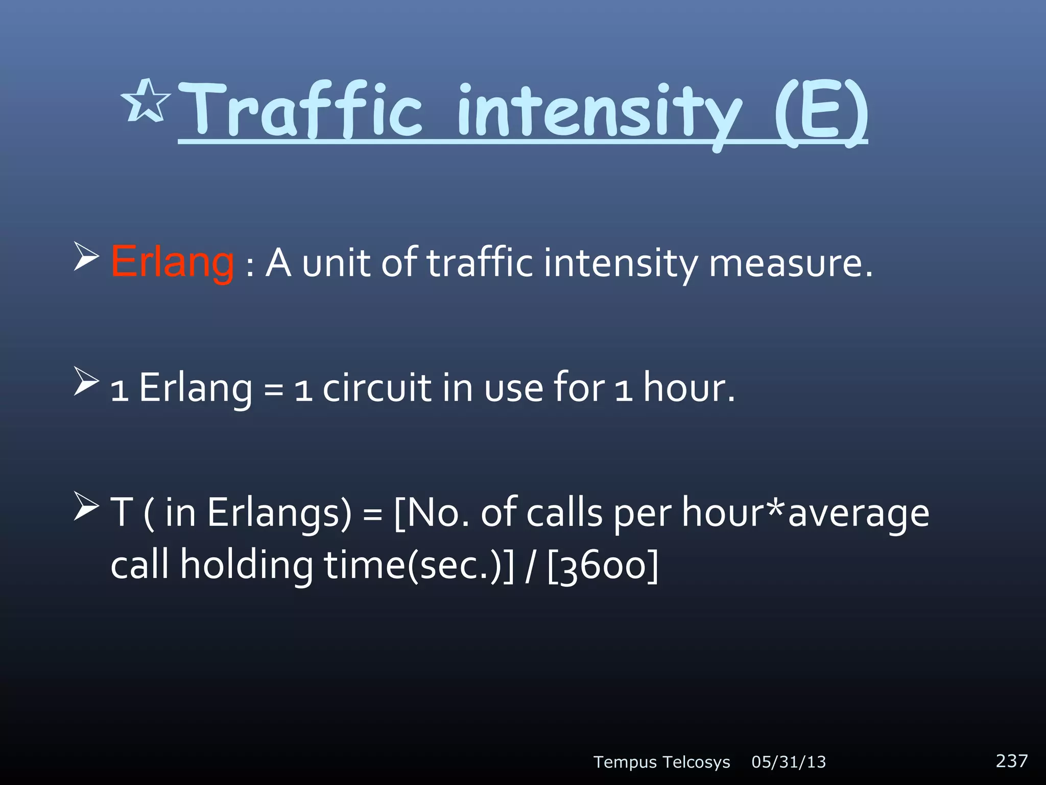 Traffic intensity (E)
 Erlang : A unit of traffic intensity measure.
 1 Erlang = 1 circuit in use for 1 hour.
 T ( in Erlangs) = [No. of calls per hour*average
call holding time(sec.)] / [3600]
05/31/13Tempus Telcosys 237
 