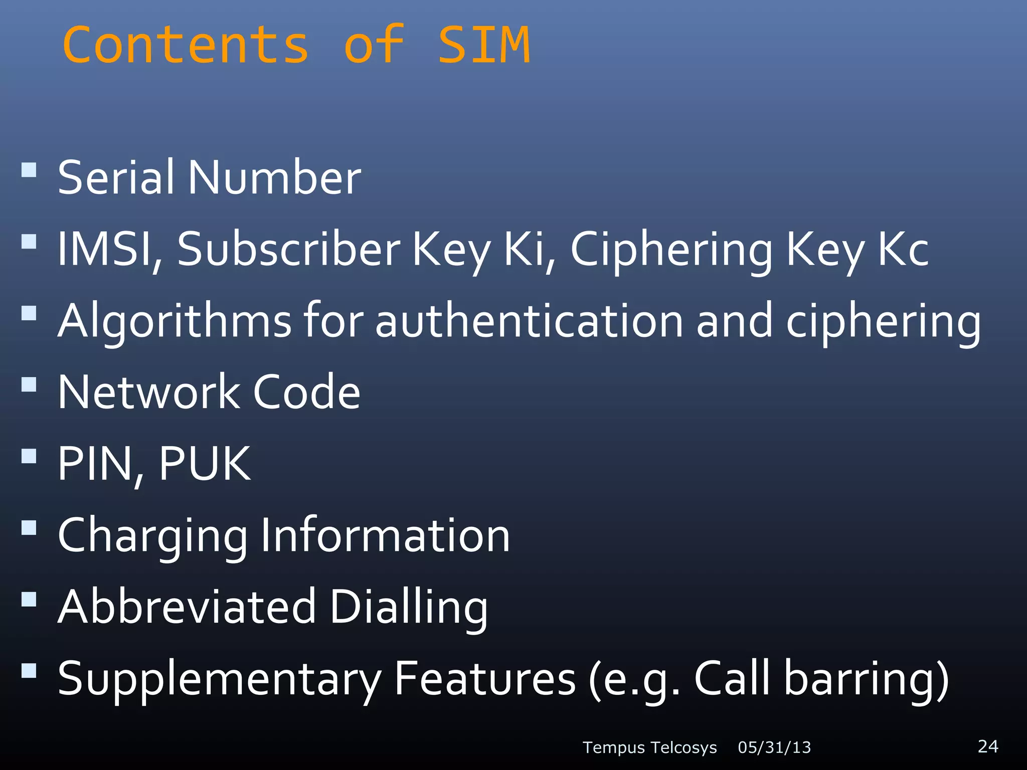 Contents of SIM
 Serial Number
 IMSI, Subscriber Key Ki, Ciphering Key Kc
 Algorithms for authentication and ciphering
 Network Code
 PIN, PUK
 Charging Information
 Abbreviated Dialling
 Supplementary Features (e.g. Call barring)
05/31/13Tempus Telcosys 24
 