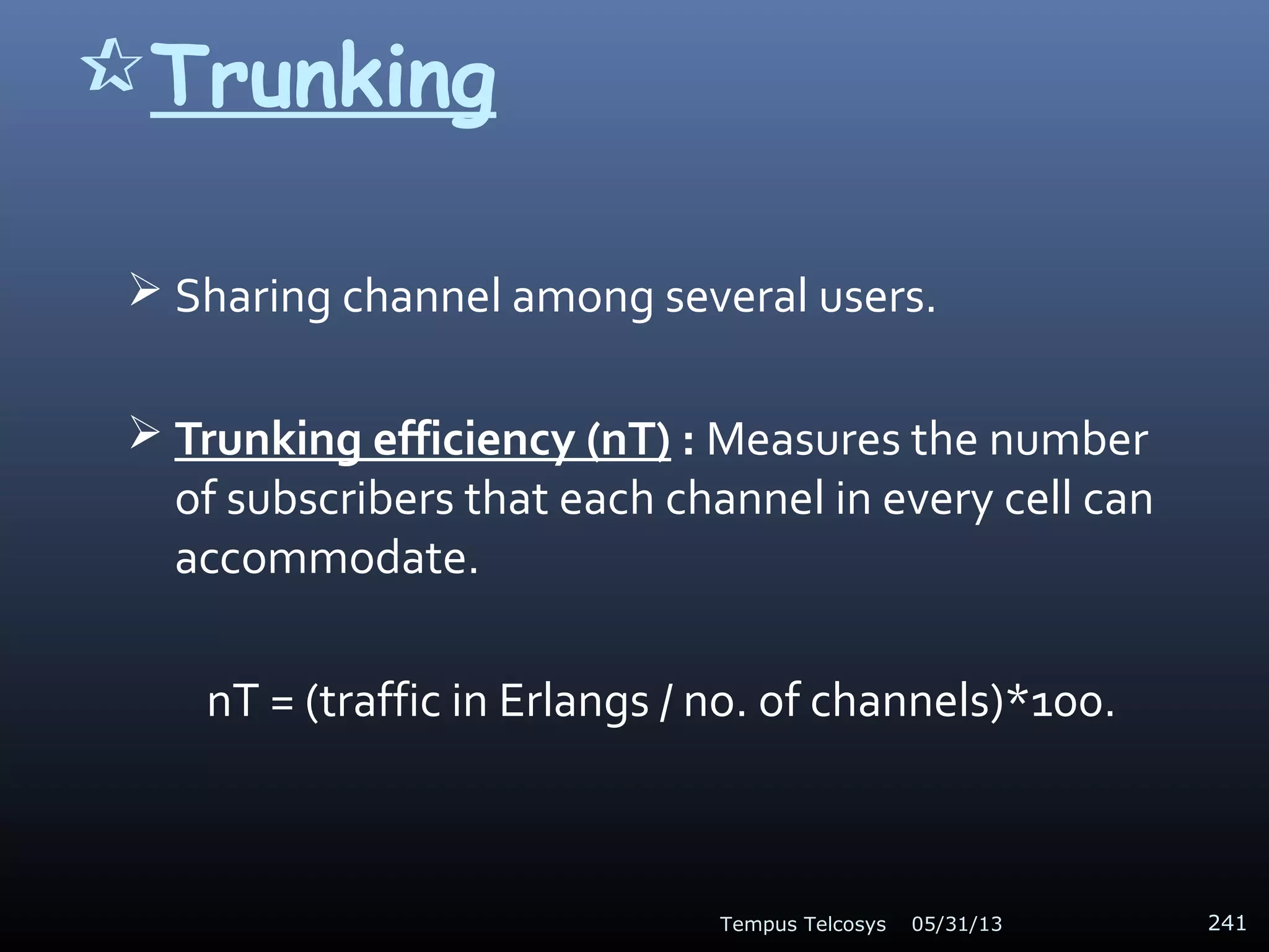 Trunking
 Sharing channel among several users.
 Trunking efficiency (nT) : Measures the number
of subscribers that each channel in every cell can
accommodate.
nT = (traffic in Erlangs / no. of channels)*100.
05/31/13Tempus Telcosys 241
 