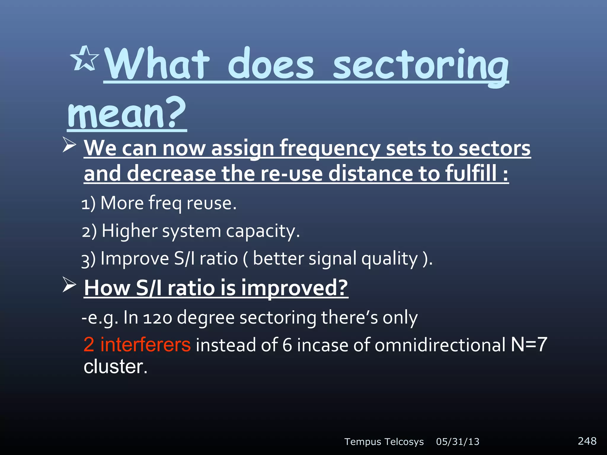What does sectoring
mean?
 We can now assign frequency sets to sectors
and decrease the re-use distance to fulfill :
1) More freq reuse.
2) Higher system capacity.
3) Improve S/I ratio ( better signal quality ).
 How S/I ratio is improved?
-e.g. In 120 degree sectoring there’s only
2 interferers instead of 6 incase of omnidirectional N=7
cluster.
05/31/13Tempus Telcosys 248
 
