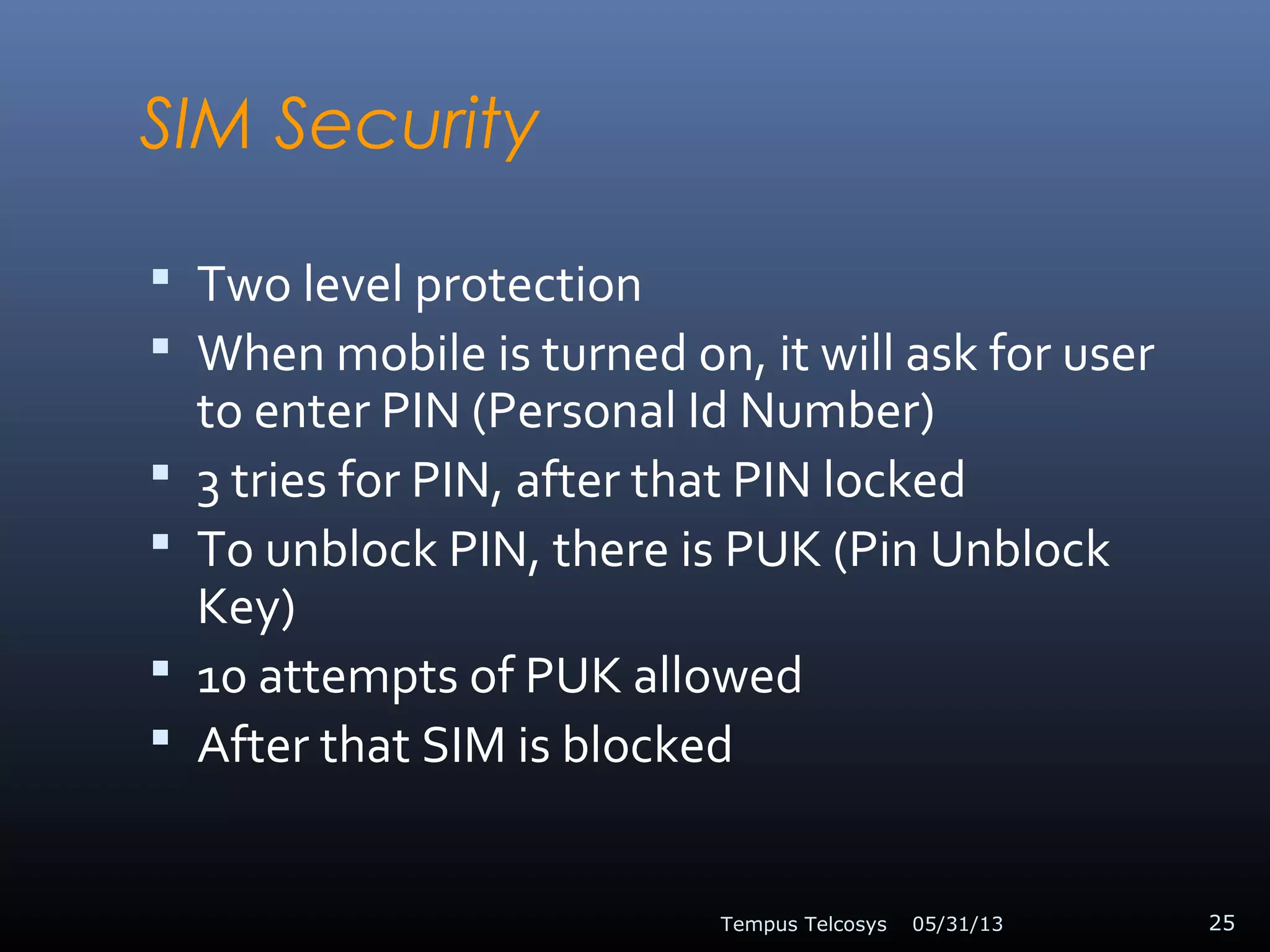 SIM Security
 Two level protection
 When mobile is turned on, it will ask for user
to enter PIN (Personal Id Number)
 3 tries for PIN, after that PIN locked
 To unblock PIN, there is PUK (Pin Unblock
Key)
 10 attempts of PUK allowed
 After that SIM is blocked
05/31/13Tempus Telcosys 25
 