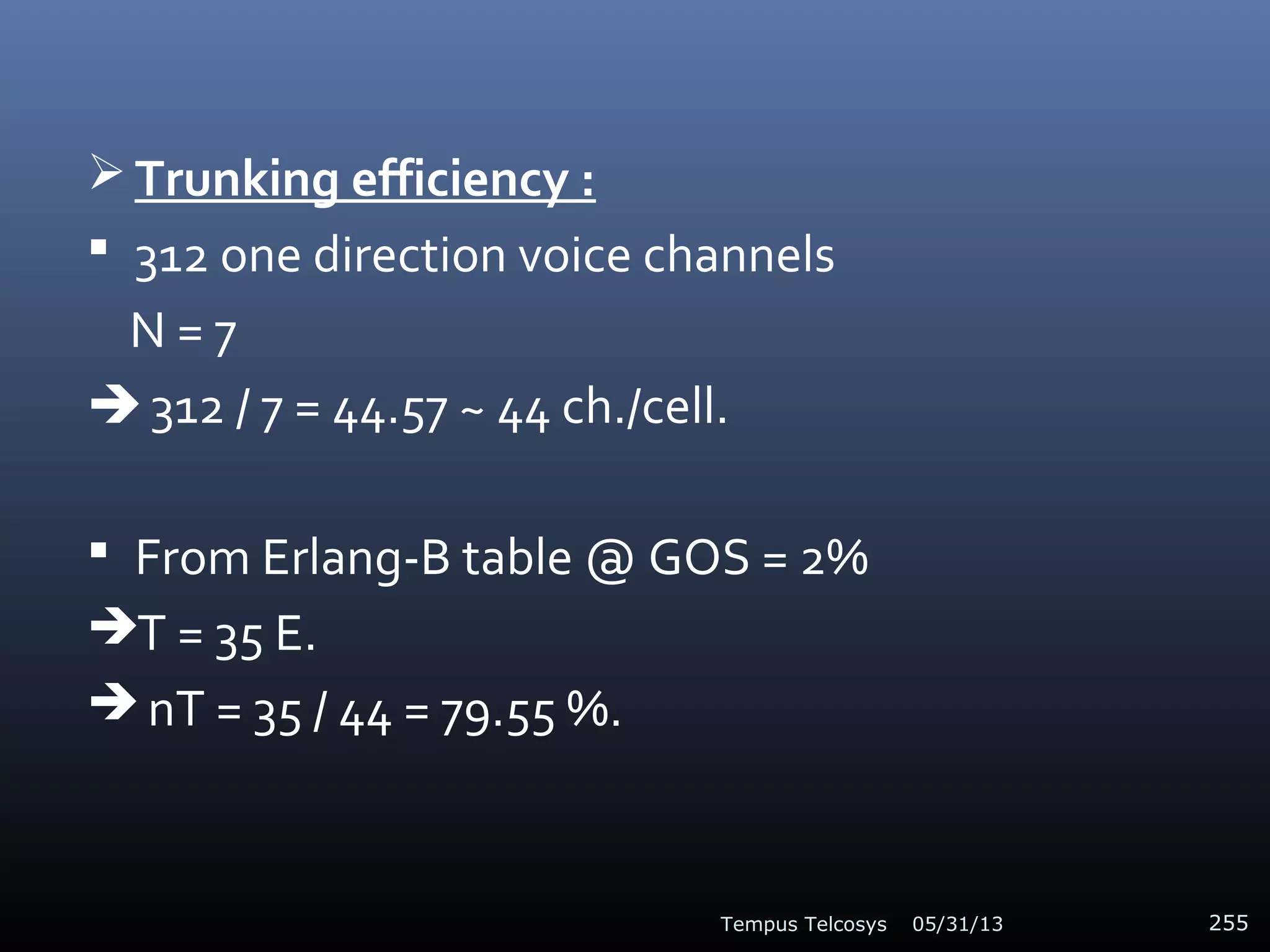  Trunking efficiency :
 312 one direction voice channels
N = 7
 312 / 7 = 44.57 ~ 44 ch./cell.
 From Erlang-B table @ GOS = 2%
T = 35 E.
 nT = 35 / 44 = 79.55 %.
05/31/13Tempus Telcosys 255
 