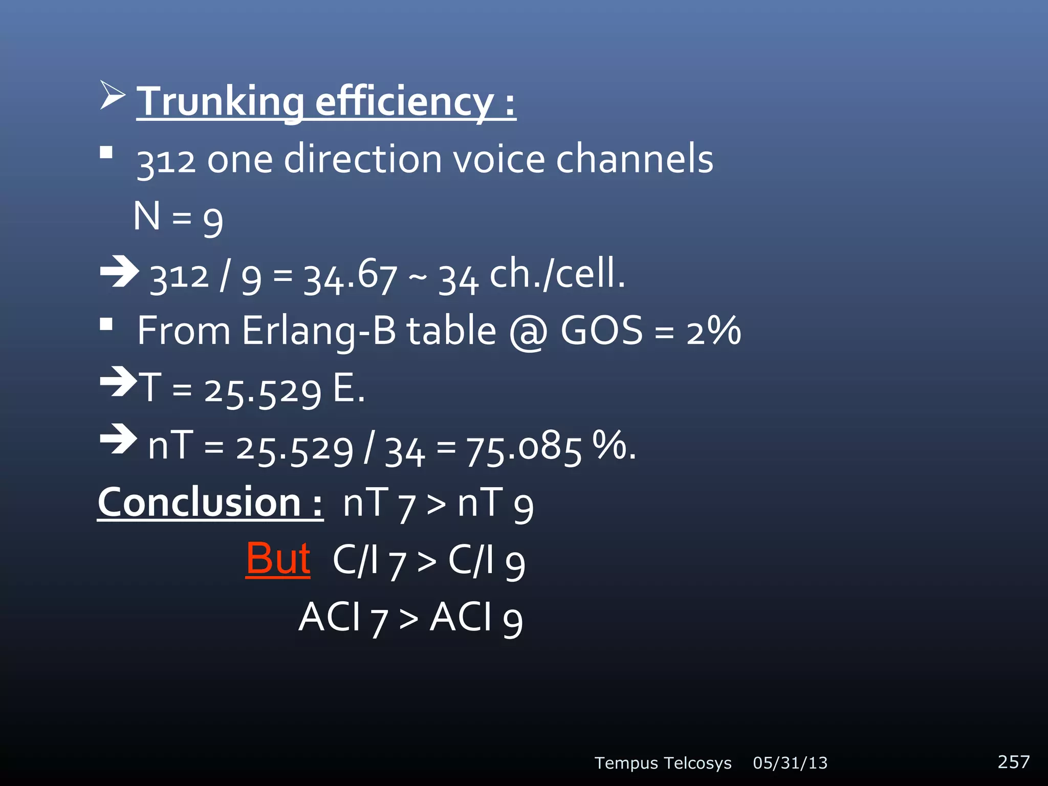  Trunking efficiency :
 312 one direction voice channels
N = 9
 312 / 9 = 34.67 ~ 34 ch./cell.
 From Erlang-B table @ GOS = 2%
T = 25.529 E.
 nT = 25.529 / 34 = 75.085 %.
Conclusion : nT 7 > nT 9
But C/I 7 > C/I 9
ACI 7 > ACI 9
05/31/13Tempus Telcosys 257
 