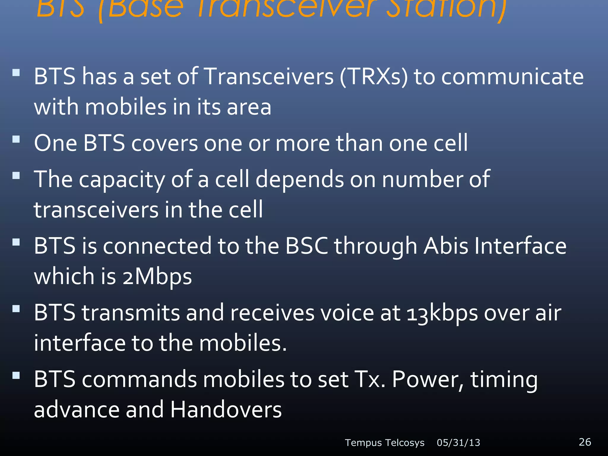 BTS (Base Transceiver Station)
 BTS has a set of Transceivers (TRXs) to communicate
with mobiles in its area
 One BTS covers one or more than one cell
 The capacity of a cell depends on number of
transceivers in the cell
 BTS is connected to the BSC through Abis Interface
which is 2Mbps
 BTS transmits and receives voice at 13kbps over air
interface to the mobiles.
 BTS commands mobiles to set Tx. Power, timing
advance and Handovers
05/31/13Tempus Telcosys 26
 