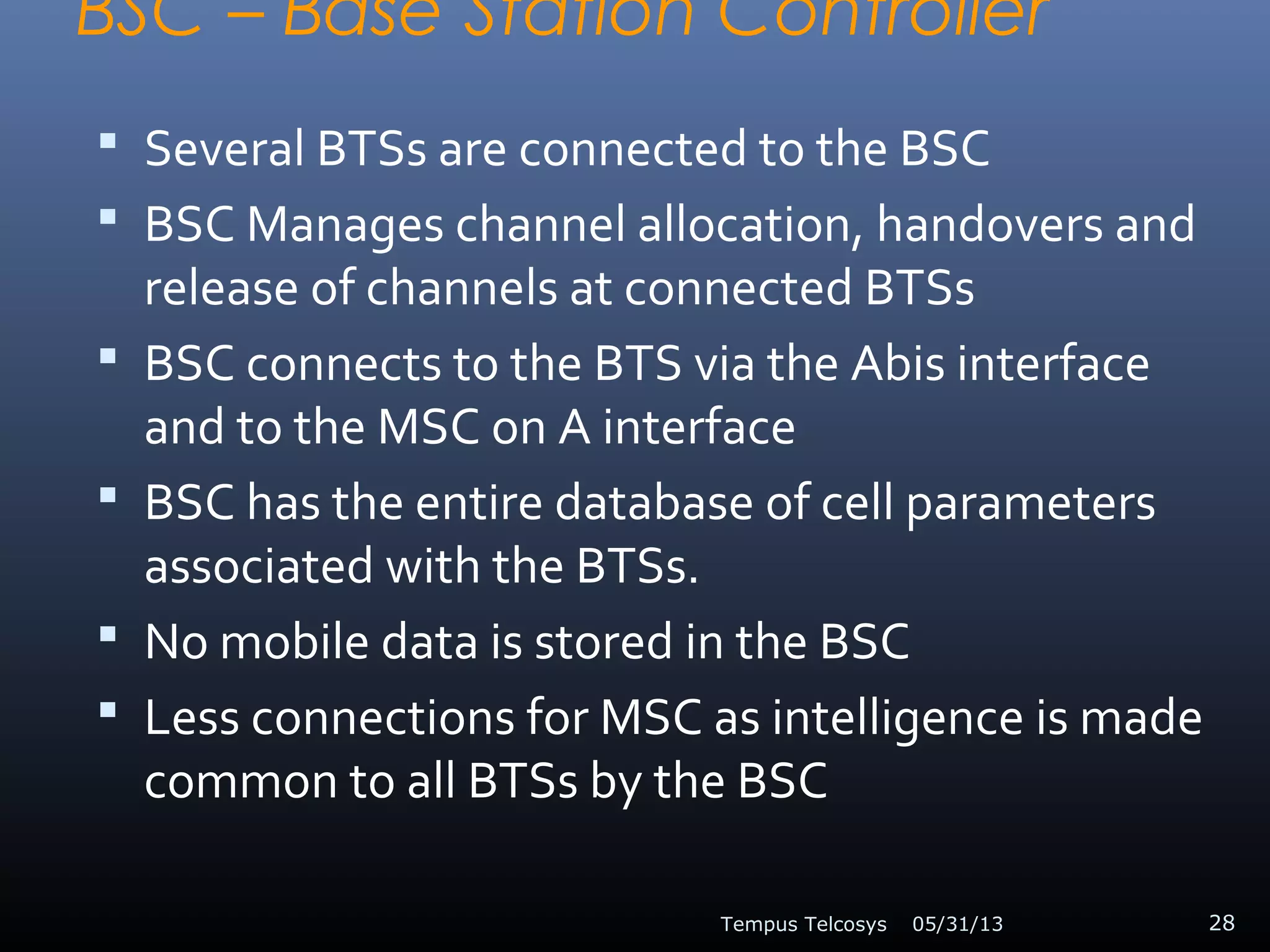 BSC – Base Station Controller
 Several BTSs are connected to the BSC
 BSC Manages channel allocation, handovers and
release of channels at connected BTSs
 BSC connects to the BTS via the Abis interface
and to the MSC on A interface
 BSC has the entire database of cell parameters
associated with the BTSs.
 No mobile data is stored in the BSC
 Less connections for MSC as intelligence is made
common to all BTSs by the BSC
05/31/13Tempus Telcosys 28
 