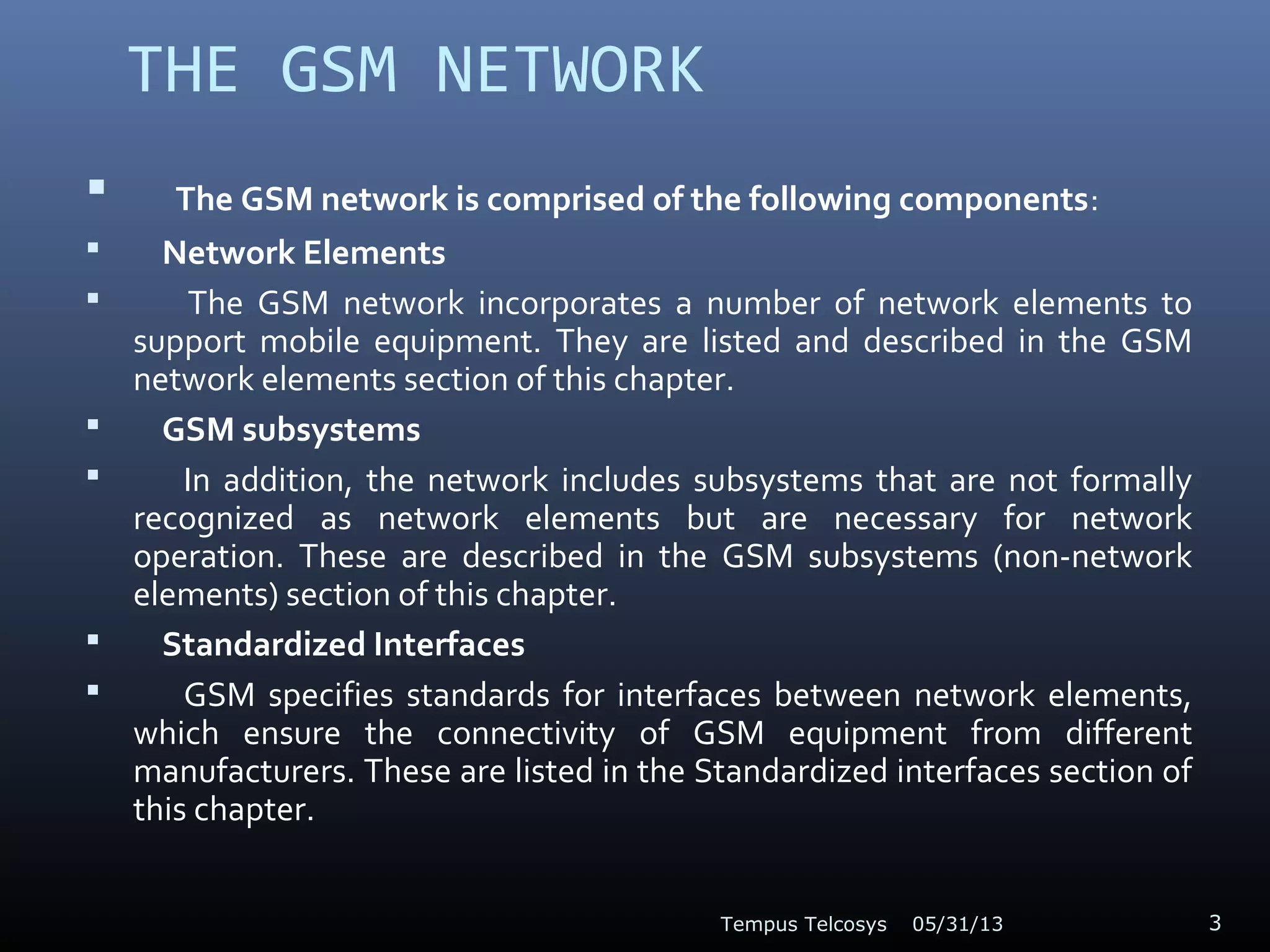 THE GSM NETWORK
 The GSM network is comprised of the following components:
 Network Elements
 The GSM network incorporates a number of network elements to
support mobile equipment. They are listed and described in the GSM
network elements section of this chapter.
 GSM subsystems
 In addition, the network includes subsystems that are not formally
recognized as network elements but are necessary for network
operation. These are described in the GSM subsystems (non-network
elements) section of this chapter.
 Standardized Interfaces
 GSM specifies standards for interfaces between network elements,
which ensure the connectivity of GSM equipment from different
manufacturers. These are listed in the Standardized interfaces section of
this chapter.
05/31/13Tempus Telcosys 3
 