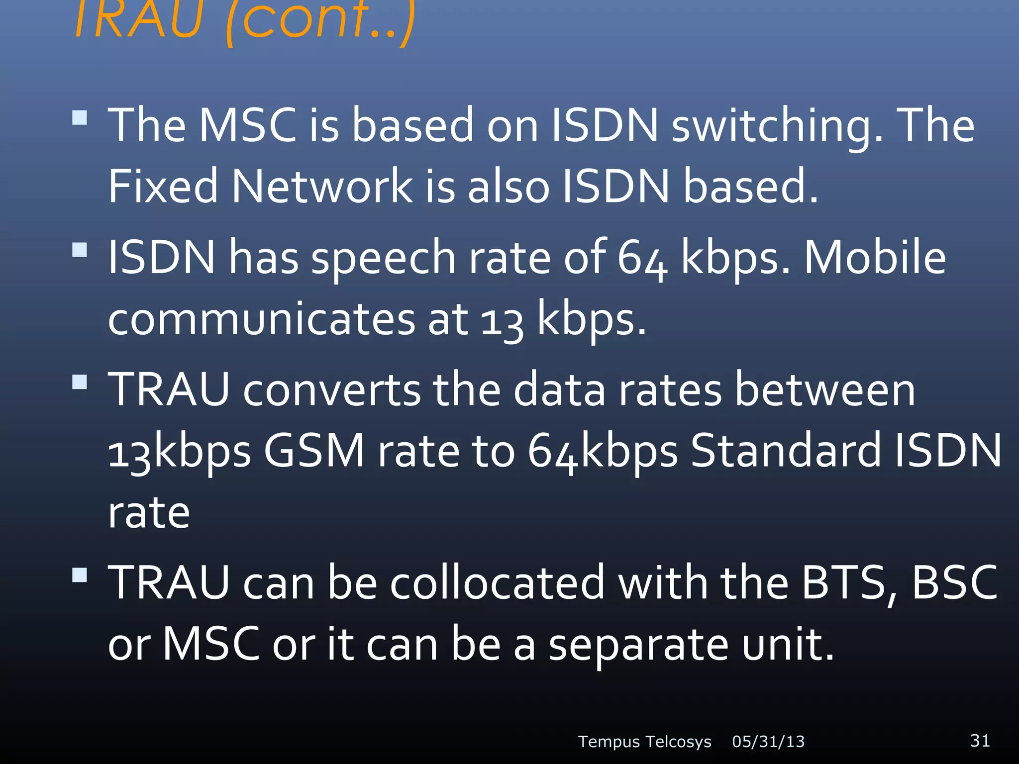 TRAU (cont..)
 The MSC is based on ISDN switching. The
Fixed Network is also ISDN based.
 ISDN has speech rate of 64 kbps. Mobile
communicates at 13 kbps.
 TRAU converts the data rates between
13kbps GSM rate to 64kbps Standard ISDN
rate
 TRAU can be collocated with the BTS, BSC
or MSC or it can be a separate unit.
05/31/13Tempus Telcosys 31
 