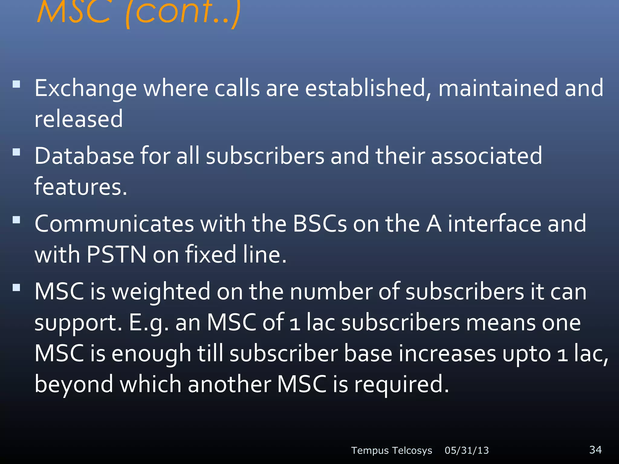 MSC (cont..)
 Exchange where calls are established, maintained and
released
 Database for all subscribers and their associated
features.
 Communicates with the BSCs on the A interface and
with PSTN on fixed line.
 MSC is weighted on the number of subscribers it can
support. E.g. an MSC of 1 lac subscribers means one
MSC is enough till subscriber base increases upto 1 lac,
beyond which another MSC is required.
05/31/13Tempus Telcosys 34
 