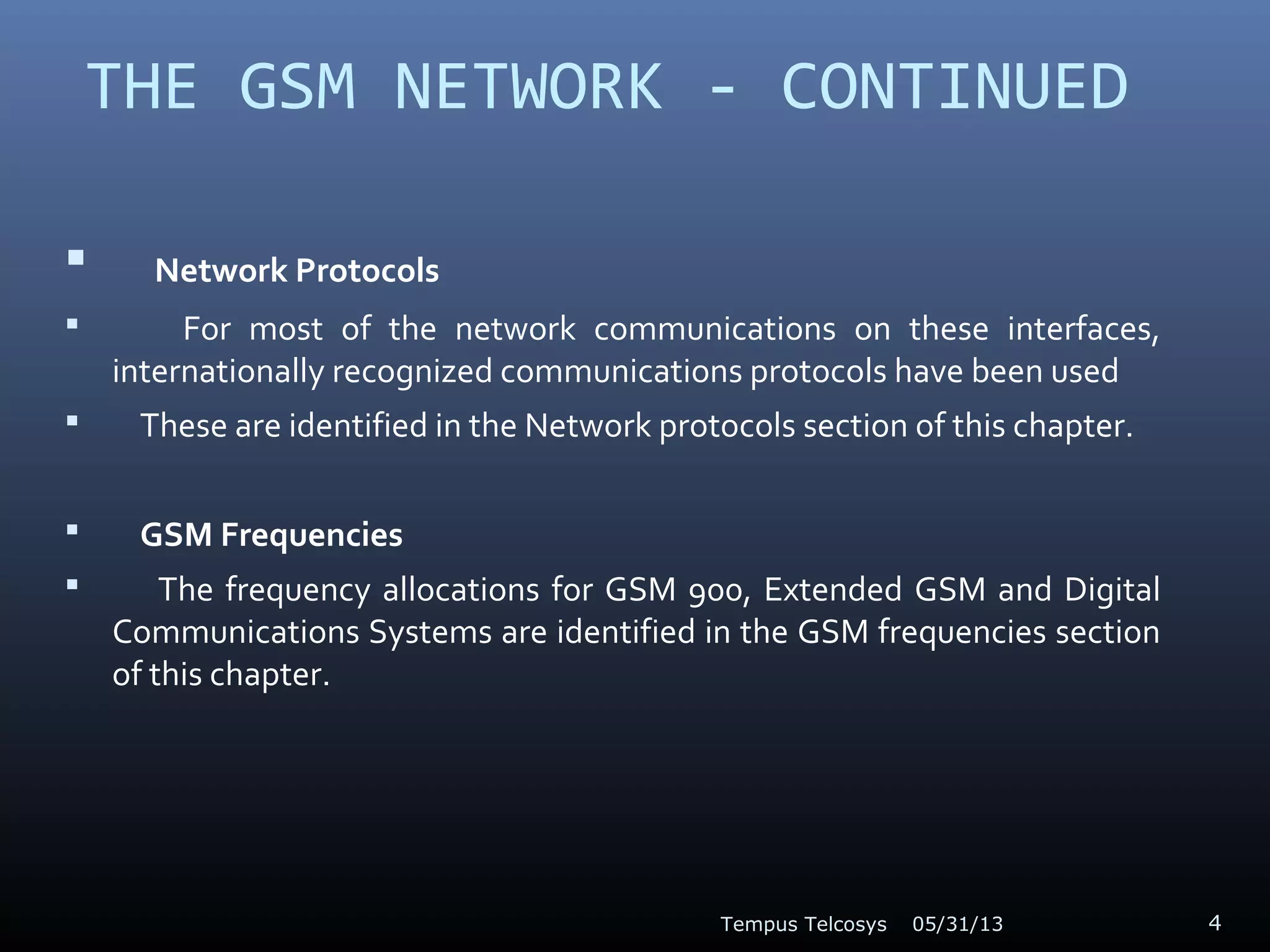 THE GSM NETWORK - CONTINUED
 Network Protocols
 For most of the network communications on these interfaces,
internationally recognized communications protocols have been used
 These are identified in the Network protocols section of this chapter.
 GSM Frequencies
 The frequency allocations for GSM 900, Extended GSM and Digital
Communications Systems are identified in the GSM frequencies section
of this chapter.
05/31/13Tempus Telcosys 4
 