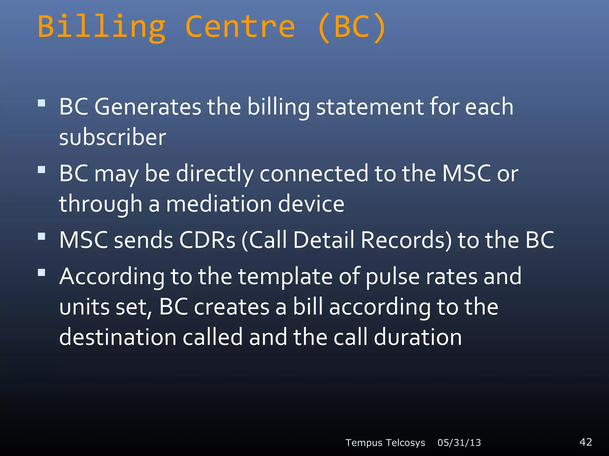 Billing Centre (BC)
 BC Generates the billing statement for each
subscriber
 BC may be directly connected to the MSC or
through a mediation device
 MSC sends CDRs (Call Detail Records) to the BC
 According to the template of pulse rates and
units set, BC creates a bill according to the
destination called and the call duration
05/31/13Tempus Telcosys 42
 